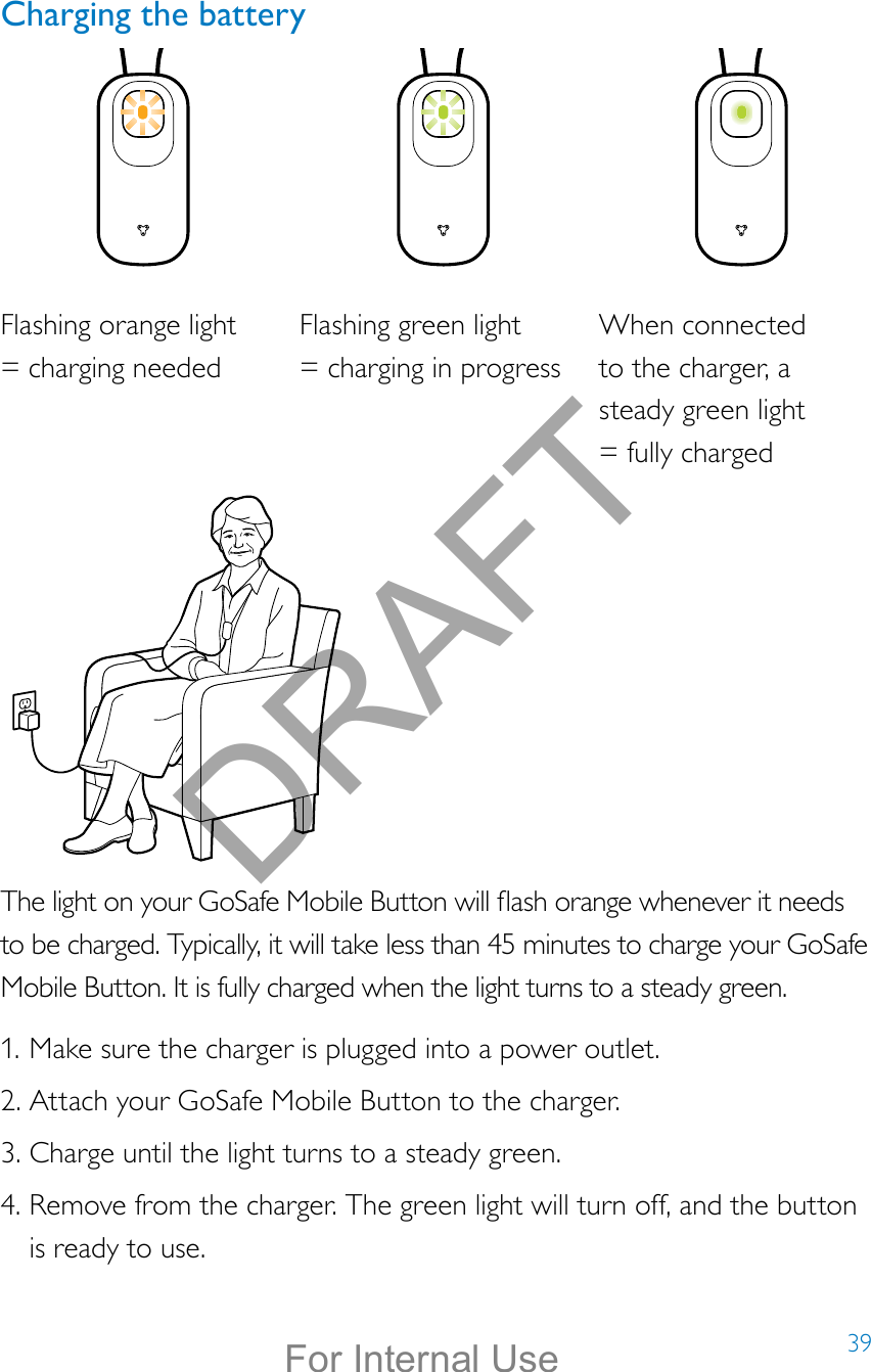 39Charging the batteryThe light on your GoSafe Mobile Button will ash orange whenever it needs to be charged. Typically, it will take less than 45 minutes to charge your GoSafe Mobile Button. It is fully charged when the light turns to a steady green.1. Make sure the charger is plugged into a power outlet.2. Attach your GoSafe Mobile Button to the charger. 3. Charge until the light turns to a steady green.4. Remove from the charger. The green light will turn off, and the button is ready to use.Flashing orange light  = charging neededFlashing green light  = charging in progressWhen connected  to the charger, a steady green light  = fully chargedDRAFTFor Internal Use