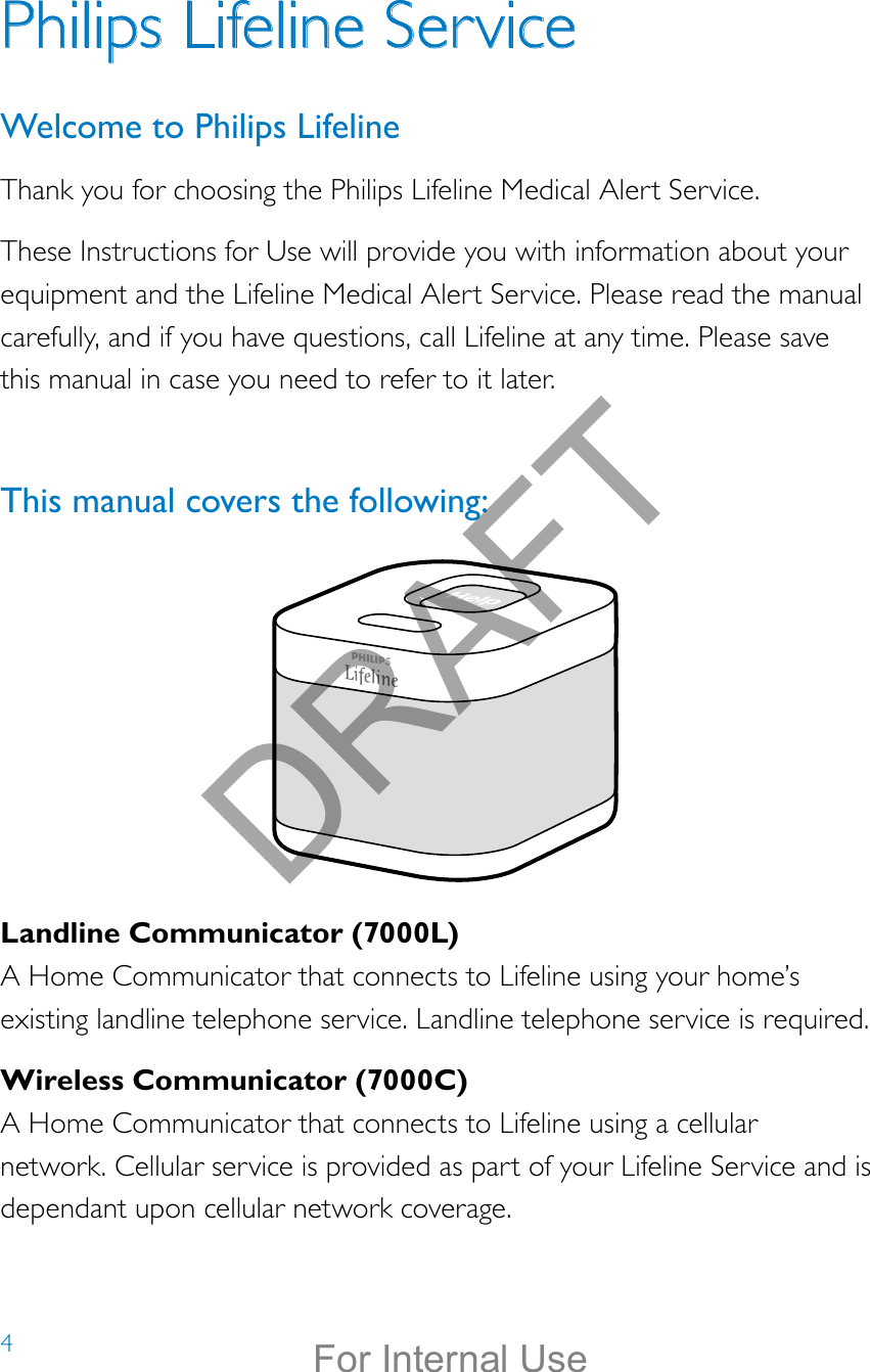 4Landline Communicator (7000L)A Home Communicator that connects to Lifeline using your home’s existing landline telephone service. Landline telephone service is required.Wireless Communicator (7000C)A Home Communicator that connects to Lifeline using a cellular network. Cellular service is provided as part of your Lifeline Service and is dependant upon cellular network coverage.Help call in progress. Please wait.Hello, Mrs. Smith.Welcome toPhilips Lifeline.Philips Lifeline ServiceWelcome to Philips LifelineThank you for choosing the Philips Lifeline Medical Alert Service.These Instructions for Use will provide you with information about your equipment and the Lifeline Medical Alert Service. Please read the manual carefully, and if you have questions, call Lifeline at any time. Please save this manual in case you need to refer to it later.This manual covers the following: DRAFTFor Internal Use