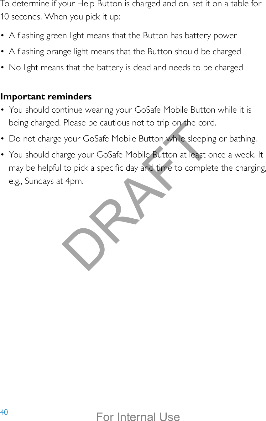 40To determine if your Help Button is charged and on, set it on a table for 10 seconds. When you pick it up: •  A ashing green light means that the Button has battery power•  A ashing orange light means that the Button should be charged•  No light means that the battery is dead and needs to be chargedImportant reminders•  You should continue wearing your GoSafe Mobile Button while it is being charged. Please be cautious not to trip on the cord.•  Do not charge your GoSafe Mobile Button while sleeping or bathing.•  You should charge your GoSafe Mobile Button at least once a week. It may be helpful to pick a specic day and time to complete the charging, e.g., Sundays at 4pm.DRAFTFor Internal Use