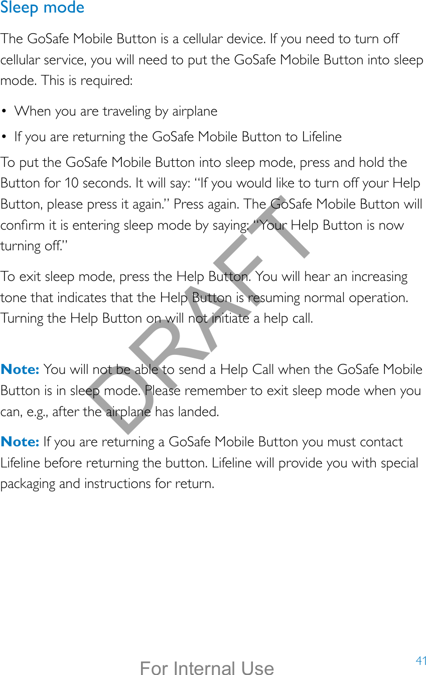 41Sleep modeThe GoSafe Mobile Button is a cellular device. If you need to turn off cellular service, you will need to put the GoSafe Mobile Button into sleep mode. This is required:•  When you are traveling by airplane•  If you are returning the GoSafe Mobile Button to LifelineTo put the GoSafe Mobile Button into sleep mode, press and hold the Button for 10 seconds. It will say: “If you would like to turn off your Help Button, please press it again.” Press again. The GoSafe Mobile Button will conrm it is entering sleep mode by saying: “Your Help Button is now turning off.”To exit sleep mode, press the Help Button. You will hear an increasing tone that indicates that the Help Button is resuming normal operation. Turning the Help Button on will not initiate a help call.  Note: You will not be able to send a Help Call when the GoSafe Mobile Button is in sleep mode. Please remember to exit sleep mode when you can, e.g., after the airplane has landed.Note: If you are returning a GoSafe Mobile Button you must contact Lifeline before returning the button. Lifeline will provide you with special packaging and instructions for return.DRAFTFor Internal Use