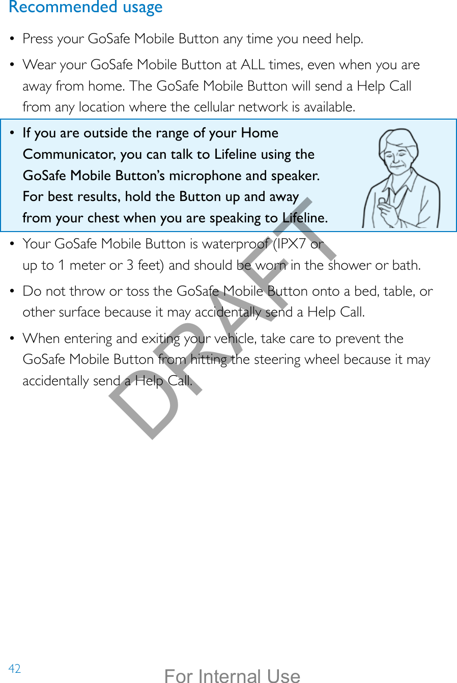 42Recommended usage•  Press your GoSafe Mobile Button any time you need help.•  Wear your GoSafe Mobile Button at ALL times, even when you are away from home. The GoSafe Mobile Button will send a Help Call from any location where the cellular network is available.•  If you are outside the range of your Home Communicator, you can talk to Lifeline using the GoSafe Mobile Button’s microphone and speaker. For best results, hold the Button up and away from your chest when you are speaking to Lifeline.•  Your GoSafe Mobile Button is waterproof (IPX7 or up to 1 meter or 3 feet) and should be worn in the shower or bath. •  Do not throw or toss the GoSafe Mobile Button onto a bed, table, or other surface because it may accidentally send a Help Call. •  When entering and exiting your vehicle, take care to prevent the GoSafe Mobile Button from hitting the steering wheel because it may accidentally send a Help Call. DRAFTFor Internal Use