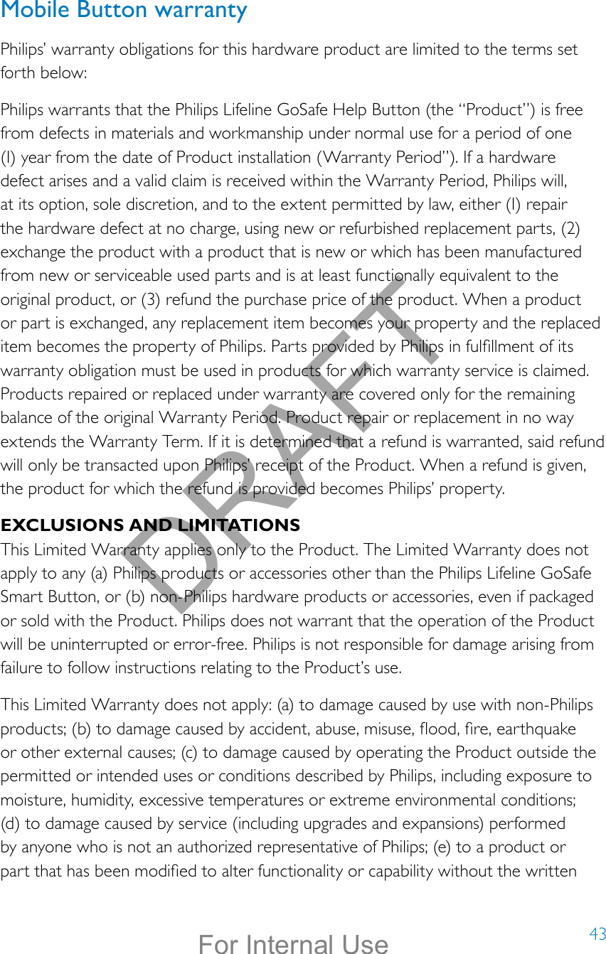 43Mobile Button warrantyPhilips’ warranty obligations for this hardware product are limited to the terms set forth below:Philips warrants that the Philips Lifeline GoSafe Help Button (the “Product”) is free from defects in materials and workmanship under normal use for a period of one (I) year from the date of Product installation (Warranty Period”). If a hardware defect arises and a valid claim is received within the Warranty Period, Philips will, at its option, sole discretion, and to the extent permitted by law, either (I) repair the hardware defect at no charge, using new or refurbished replacement parts, (2) exchange the product with a product that is new or which has been manufactured from new or serviceable used parts and is at least functionally equivalent to the original product, or (3) refund the purchase price of the product. When a product or part is exchanged, any replacement item becomes your property and the replaced item becomes the property of Philips. Parts provided by Philips in fulllment of its warranty obligation must be used in products for which warranty service is claimed. Products repaired or replaced under warranty are covered only for the remaining balance of the original Warranty Period. Product repair or replacement in no way extends the Warranty Term. If it is determined that a refund is warranted, said refund will only be transacted upon Philips’ receipt of the Product. When a refund is given, the product for which the refund is provided becomes Philips’ property.EXCLUSIONS AND LIMITATIONSThis Limited Warranty applies only to the Product. The Limited Warranty does not apply to any (a) Philips products or accessories other than the Philips Lifeline GoSafe Smart Button, or (b) non-Philips hardware products or accessories, even if packaged or sold with the Product. Philips does not warrant that the operation of the Product will be uninterrupted or error-free. Philips is not responsible for damage arising from failure to follow instructions relating to the Product’s use.This Limited Warranty does not apply: (a) to damage caused by use with non-Philips products; (b) to damage caused by accident, abuse, misuse, ood, re, earthquake or other external causes; (c) to damage caused by operating the Product outside the permitted or intended uses or conditions described by Philips, including exposure to moisture, humidity, excessive temperatures or extreme environmental conditions; (d) to damage caused by service (including upgrades and expansions) performed by anyone who is not an authorized representative of Philips; (e) to a product or part that has been modied to alter functionality or capability without the written DRAFTFor Internal Use