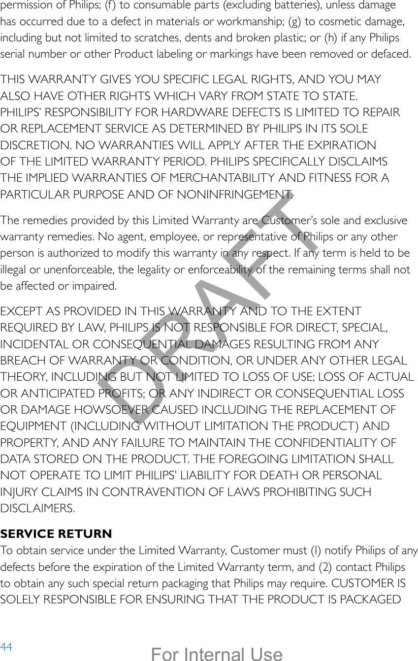 44permission of Philips; (f) to consumable parts (excluding batteries), unless damage has occurred due to a defect in materials or workmanship; (g) to cosmetic damage, including but not limited to scratches, dents and broken plastic; or (h) if any Philips serial number or other Product labeling or markings have been removed or defaced.THIS WARRANTY GIVES YOU SPECIFIC LEGAL RIGHTS, AND YOU MAY ALSO HAVE OTHER RIGHTS WHICH VARY FROM STATE TO STATE. PHILIPS’ RESPONSIBILITY FOR HARDWARE DEFECTS IS LIMITED TO REPAIR OR REPLACEMENT SERVICE AS DETERMINED BY PHILIPS IN ITS SOLE DISCRETION. NO WARRANTIES WILL APPLY AFTER THE EXPIRATION OF THE LIMITED WARRANTY PERIOD. PHILIPS SPECIFICALLY DISCLAIMS THE IMPLIED WARRANTIES OF MERCHANTABILITY AND FITNESS FOR A PARTICULAR PURPOSE AND OF NONINFRINGEMENT.The remedies provided by this Limited Warranty are Customer’s sole and exclusive warranty remedies. No agent, employee, or representative of Philips or any other person is authorized to modify this warranty in any respect. If any term is held to be illegal or unenforceable, the legality or enforceability of the remaining terms shall not be affected or impaired.EXCEPT AS PROVIDED IN THIS WARRANTY AND TO THE EXTENT REQUIRED BY LAW, PHILIPS IS NOT RESPONSIBLE FOR DIRECT, SPECIAL, INCIDENTAL OR CONSEQUENTIAL DAMAGES RESULTING FROM ANY BREACH OF WARRANTY OR CONDITION, OR UNDER ANY OTHER LEGAL THEORY, INCLUDING BUT NOT LIMITED TO LOSS OF USE; LOSS OF ACTUAL OR ANTICIPATED PROFITS; OR ANY INDIRECT OR CONSEQUENTIAL LOSS OR DAMAGE HOWSOEVER CAUSED INCLUDING THE REPLACEMENT OF EQUIPMENT (INCLUDING WITHOUT LIMITATION THE PRODUCT) AND PROPERTY, AND ANY FAILURE TO MAINTAIN THE CONFIDENTIALITY OF DATA STORED ON THE PRODUCT. THE FOREGOING LIMITATION SHALL NOT OPERATE TO LIMIT PHILIPS’ LIABILITY FOR DEATH OR PERSONAL INJURY CLAIMS IN CONTRAVENTION OF LAWS PROHIBITING SUCH DISCLAIMERS.SERVICE RETURNTo obtain service under the Limited Warranty, Customer must (I) notify Philips of any defects before the expiration of the Limited Warranty term, and (2) contact Philips to obtain any such special return packaging that Philips may require. CUSTOMER IS SOLELY RESPONSIBLE FOR ENSURING THAT THE PRODUCT IS PACKAGED DRAFTFor Internal Use