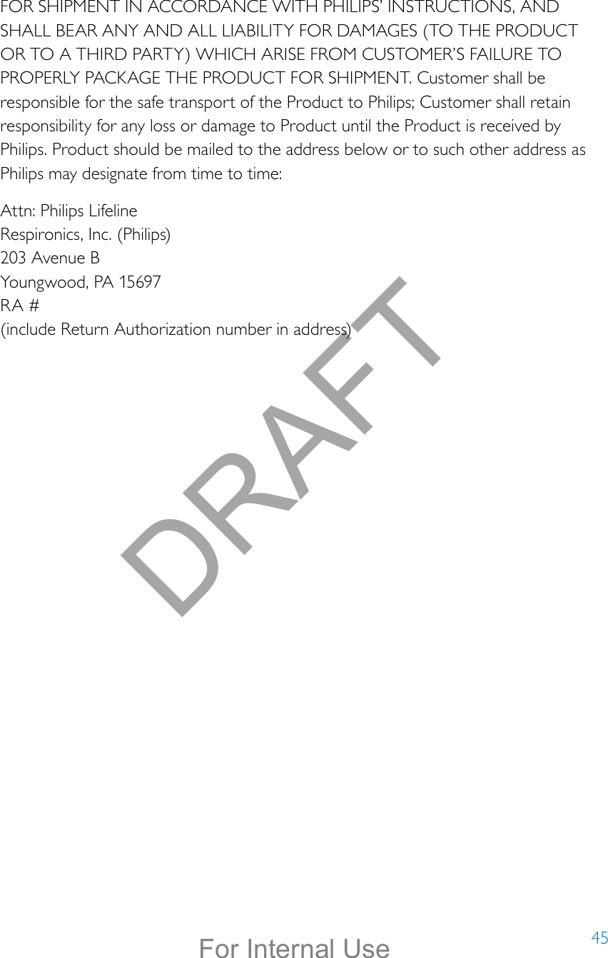 45FOR SHIPMENT IN ACCORDANCE WITH PHILIPS’ INSTRUCTIONS, AND SHALL BEAR ANY AND ALL LIABILITY FOR DAMAGES (TO THE PRODUCT OR TO A THIRD PARTY) WHICH ARISE FROM CUSTOMER’S FAILURE TO PROPERLY PACKAGE THE PRODUCT FOR SHIPMENT. Customer shall be responsible for the safe transport of the Product to Philips; Customer shall retain responsibility for any loss or damage to Product until the Product is received by Philips. Product should be mailed to the address below or to such other address as Philips may designate from time to time:Attn: Philips Lifeline Respironics, Inc. (Philips) 203 Avenue B Youngwood, PA 15697 RA # (include Return Authorization number in address)DRAFTFor Internal Use