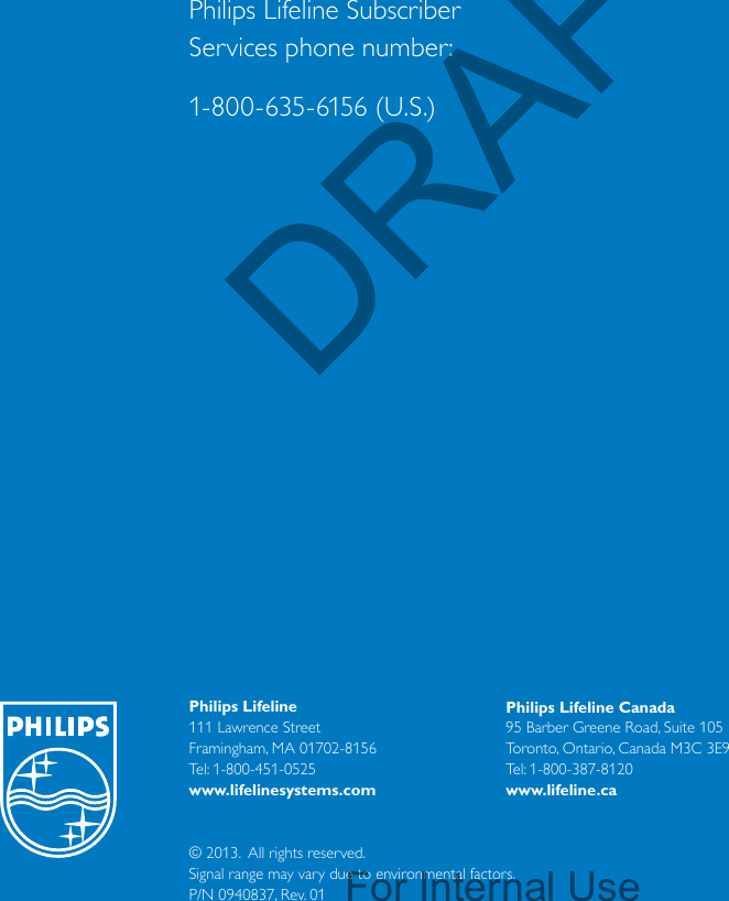 Philips Lifeline111 Lawrence Street Framingham, MA 01702-8156Tel: 1-800-451-0525www.lifelinesystems.comPhilips Lifeline Canada95 Barber Greene Road, Suite 105Toronto, Ontario, Canada M3C 3E9Tel: 1-800-387-8120www.lifeline.ca© 2013.  All rights reserved.Signal range may vary due to environmental factors.P/N 0940837, Rev. 01Philips Lifeline Subscriber  Services phone number:1-800-635-6156 (U.S.)DRAFTFor Internal Use