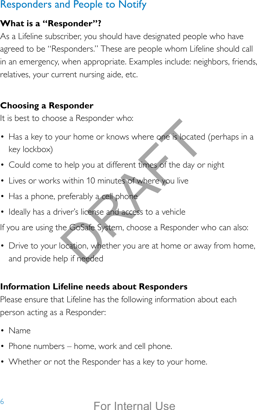 6Responders and People to NotifyWhat is a “Responder”?As a Lifeline subscriber, you should have designated people who have agreed to be “Responders.” These are people whom Lifeline should call in an emergency, when appropriate. Examples include: neighbors, friends, relatives, your current nursing aide, etc.Choosing a ResponderIt is best to choose a Responder who:•  Has a key to your home or knows where one is located (perhaps in a key lockbox)•  Could come to help you at different times of the day or night•  Lives or works within 10 minutes of where you live•  Has a phone, preferably a cell phone•  Ideally has a driver’s license and access to a vehicleIf you are using the GoSafe System, choose a Responder who can also:•  Drive to your location, whether you are at home or away from home, and provide help if neededInformation Lifeline needs about RespondersPlease ensure that Lifeline has the following information about each person acting as a Responder:•  Name•  Phone numbers – home, work and cell phone.•  Whether or not the Responder has a key to your home. DRAFTFor Internal Use