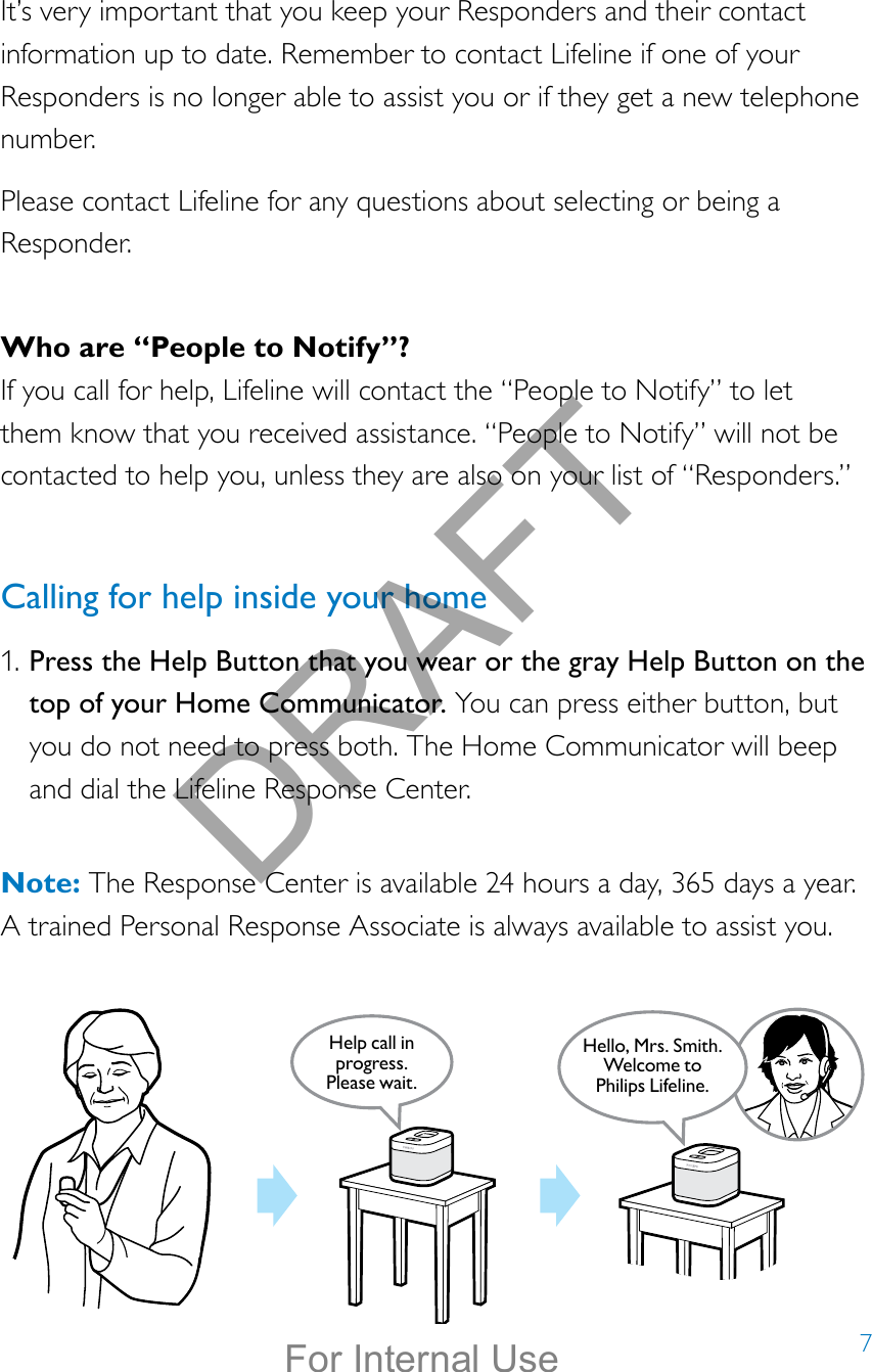 7It’s very important that you keep your Responders and their contact information up to date. Remember to contact Lifeline if one of your Responders is no longer able to assist you or if they get a new telephone number.Please contact Lifeline for any questions about selecting or being a Responder.Who are “People to Notify”?If you call for help, Lifeline will contact the “People to Notify” to let them know that you received assistance. “People to Notify” will not be contacted to help you, unless they are also on your list of “Responders.”Calling for help inside your home1. Press the Help Button that you wear or the gray Help Button on the top of your Home Communicator. You can press either button, but you do not need to press both. The Home Communicator will beep and dial the Lifeline Response Center.  Note: The Response Center is available 24 hours a day, 365 days a year.  A trained Personal Response Associate is always available to assist you.Help call in progress. Please wait.Hello, Mrs. Smith.Welcome toPhilips Lifeline.DRAFTFor Internal Use