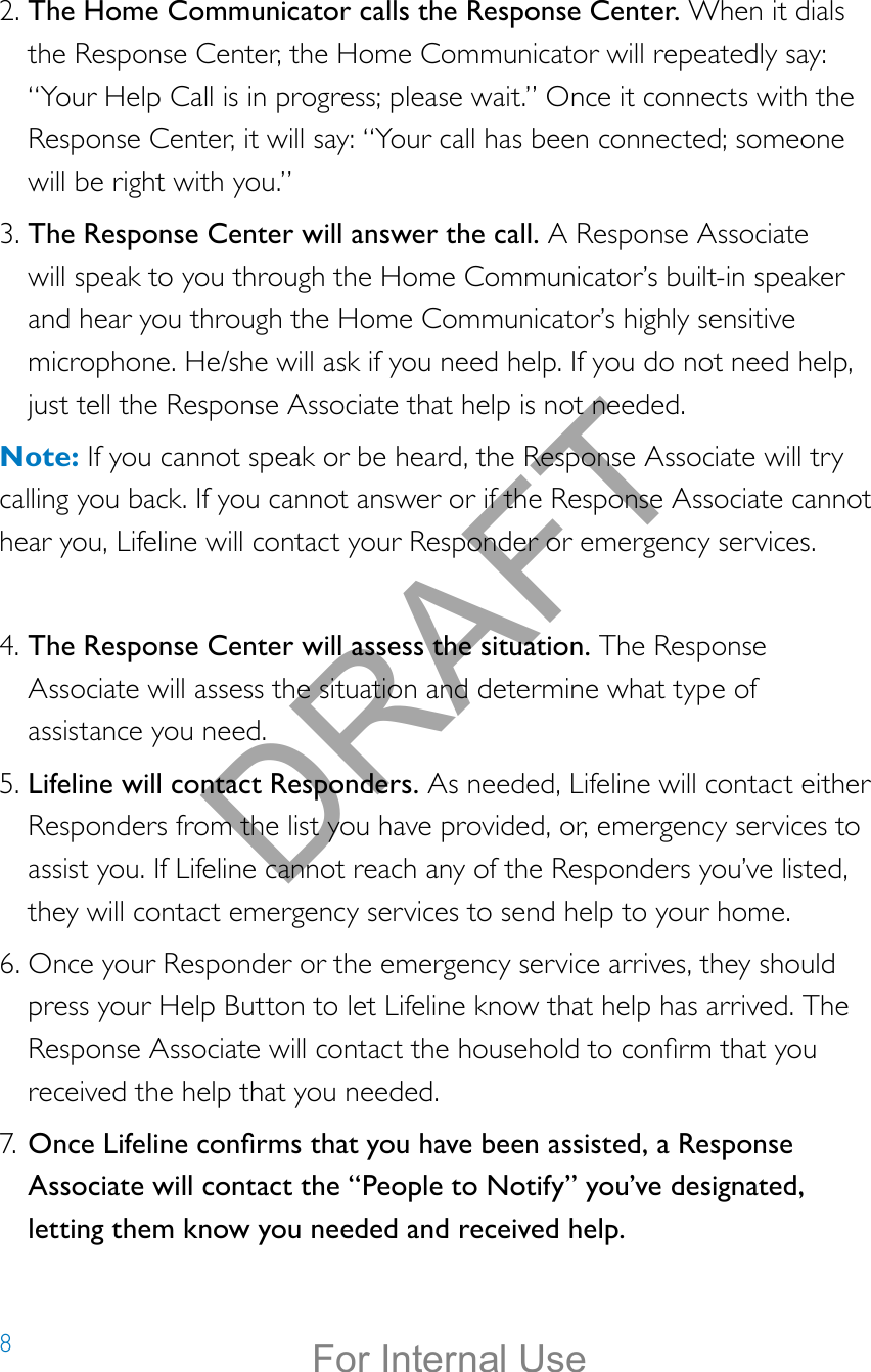 82. The Home Communicator calls the Response Center. When it dials the Response Center, the Home Communicator will repeatedly say: “Your Help Call is in progress; please wait.” Once it connects with the Response Center, it will say: “Your call has been connected; someone will be right with you.”3. The Response Center will answer the call. A Response Associate will speak to you through the Home Communicator’s built-in speaker and hear you through the Home Communicator’s highly sensitive microphone. He/she will ask if you need help. If you do not need help, just tell the Response Associate that help is not needed.Note: If you cannot speak or be heard, the Response Associate will try calling you back. If you cannot answer or if the Response Associate cannot hear you, Lifeline will contact your Responder or emergency services. 4. The Response Center will assess the situation. The Response Associate will assess the situation and determine what type of assistance you need.5. Lifeline will contact Responders. As needed, Lifeline will contact either Responders from the list you have provided, or, emergency services to assist you. If Lifeline cannot reach any of the Responders you’ve listed, they will contact emergency services to send help to your home.6. Once your Responder or the emergency service arrives, they should press your Help Button to let Lifeline know that help has arrived. The Response Associate will contact the household to conrm that you received the help that you needed. 7. Once Lifeline conrms that you have been assisted, a Response Associate will contact the “People to Notify” you’ve designated, letting them know you needed and received help.DRAFTFor Internal Use