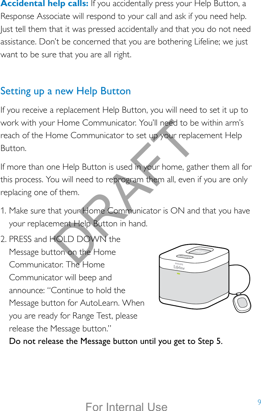 9Accidental help calls: If you accidentally press your Help Button, a Response Associate will respond to your call and ask if you need help. Just tell them that it was pressed accidentally and that you do not need assistance. Don’t be concerned that you are bothering Lifeline; we just want to be sure that you are all right. Setting up a new Help ButtonIf you receive a replacement Help Button, you will need to set it up to work with your Home Communicator. You’ll need to be within arm’s reach of the Home Communicator to set up your replacement Help Button.If more than one Help Button is used in your home, gather them all for this process. You will need to reprogram them all, even if you are only replacing one of them.1. Make sure that your Home Communicator is ON and that you have your replacement Help Button in hand.2. PRESS and HOLD DOWN the Message button on the Home Communicator. The Home Communicator will beep and announce: “Continue to hold the Message button for AutoLearn. When you are ready for Range Test, please release the Message button.” Do not release the Message button until you get to Step 5.DRAFTFor Internal Use