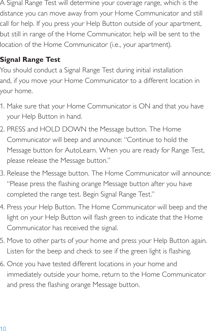10A Signal Range Test will determine your coverage range, which is the distance you can move away from your Home Communicator and still call for help. If you press your Help Button outside of your apartment, but still in range of the Home Communicator, help will be sent to the location of the Home Communicator (i.e., your apartment).Signal Range TestYou should conduct a Signal Range Test during initial installation  and, if you move your Home Communicator to a different location in your home.1. Make sure that your Home Communicator is ON and that you have your Help Button in hand.2. PRESS and HOLD DOWN the Message button. The Home Communicator will beep and announce: “Continue to hold the Message button for AutoLearn. When you are ready for Range Test, please release the Message button.”3. Release the Message button. The Home Communicator will announce: “Please press the ashing orange Message button after you have completed the range test. Begin Signal Range Test.”4. Press your Help Button. The Home Communicator will beep and the light on your Help Button will ash green to indicate that the Home Communicator has received the signal.5. Move to other parts of your home and press your Help Button again. Listen for the beep and check to see if the green light is ashing.6. Once you have tested different locations in your home and immediately outside your home, return to the Home Communicator and press the ashing orange Message button.