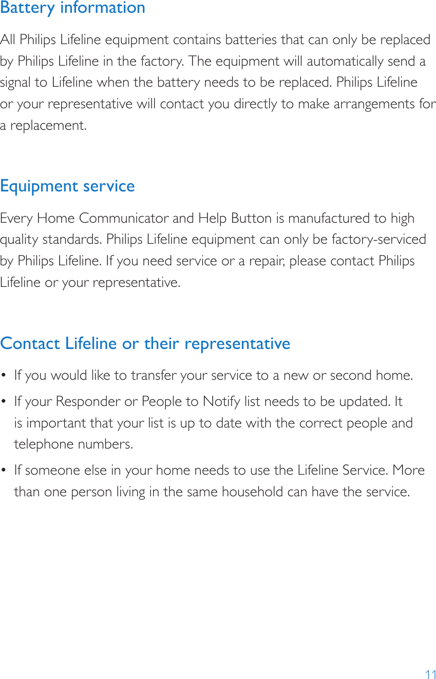 11Battery informationAll Philips Lifeline equipment contains batteries that can only be replaced by Philips Lifeline in the factory. The equipment will automatically send a signal to Lifeline when the battery needs to be replaced. Philips Lifeline  or your representative will contact you directly to make arrangements for a replacement.Equipment serviceEvery Home Communicator and Help Button is manufactured to high quality standards. Philips Lifeline equipment can only be factory-serviced by Philips Lifeline. If you need service or a repair, please contact Philips Lifeline or your representative. Contact Lifeline or their representative •  If you would like to transfer your service to a new or second home.•  If your Responder or People to Notify list needs to be updated. It is important that your list is up to date with the correct people and telephone numbers.•  If someone else in your home needs to use the Lifeline Service. More than one person living in the same household can have the service.