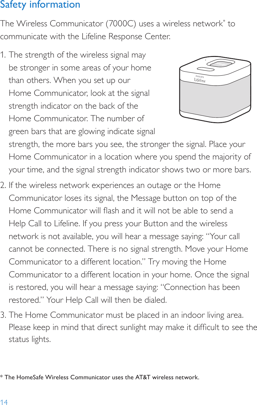 14Safety informationThe Wireless Communicator (7000C) uses a wireless network* to communicate with the Lifeline Response Center. 1. The strength of the wireless signal may be stronger in some areas of your home than others. When you set up our Home Communicator, look at the signal strength indicator on the back of the Home Communicator. The number of green bars that are glowing indicate signal strength, the more bars you see, the stronger the signal. Place your Home Communicator in a location where you spend the majority of your time, and the signal strength indicator shows two or more bars. 2. If the wireless network experiences an outage or the Home Communicator loses its signal, the Message button on top of the Home Communicator will ash and it will not be able to send a Help Call to Lifeline. If you press your Button and the wireless network is not available, you will hear a message saying: “Your call cannot be connected. There is no signal strength. Move your Home Communicator to a different location.” Try moving the Home Communicator to a different location in your home. Once the signal is restored, you will hear a message saying: “Connection has been restored.” Your Help Call will then be dialed. 3. The Home Communicator must be placed in an indoor living area. Please keep in mind that direct sunlight may make it difcult to see the  status lights.Help call in progress. Please wait.Hello, Mrs. Smith.Do you need help?* The HomeSafe Wireless Communicator uses the AT&amp;T wireless network. 