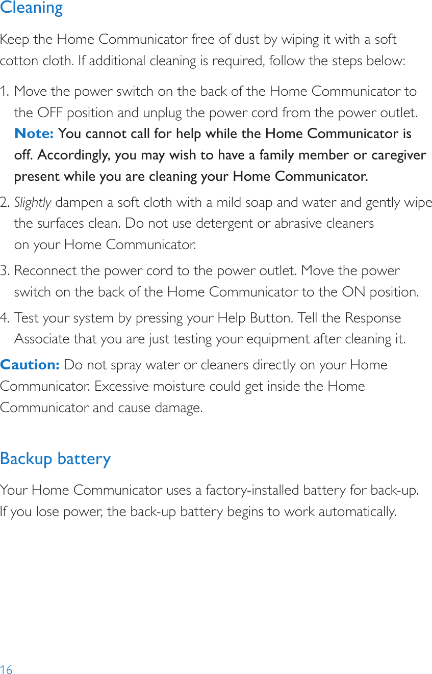 16CleaningKeep the Home Communicator free of dust by wiping it with a soft cotton cloth. If additional cleaning is required, follow the steps below: 1. Move the power switch on the back of the Home Communicator to the OFF position and unplug the power cord from the power outlet.  Note: You cannot call for help while the Home Communicator is off. Accordingly, you may wish to have a family member or caregiver present while you are cleaning your Home Communicator. 2. Slightly dampen a soft cloth with a mild soap and water and gently wipe the surfaces clean. Do not use detergent or abrasive cleaners  on your Home Communicator. 3. Reconnect the power cord to the power outlet. Move the power switch on the back of the Home Communicator to the ON position. 4. Test your system by pressing your Help Button. Tell the Response Associate that you are just testing your equipment after cleaning it.Caution: Do not spray water or cleaners directly on your Home Communicator. Excessive moisture could get inside the Home Communicator and cause damage.  Backup batteryYour Home Communicator uses a factory-installed battery for back-up.  If you lose power, the back-up battery begins to work automatically.