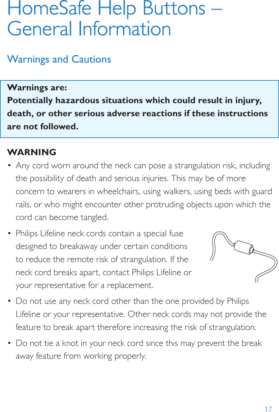 17HomeSafe Help Buttons – General Information Warnings and CautionsWarnings are:Potentially hazardous situations which could result in injury, death, or other serious adverse reactions if these instructions are not followed. WARNING•  Any cord worn around the neck can pose a strangulation risk, including the possibility of death and serious injuries. This may be of more concern to wearers in wheelchairs, using walkers, using beds with guard rails, or who might encounter other protruding objects upon which the cord can become tangled.•  Philips Lifeline neck cords contain a special fuse designed to breakaway under certain conditions to reduce the remote risk of strangulation. If the neck cord breaks apart, contact Philips Lifeline or your representative for a replacement.•  Do not use any neck cord other than the one provided by Philips Lifeline or your representative. Other neck cords may not provide the feature to break apart therefore increasing the risk of strangulation.•  Do not tie a knot in your neck cord since this may prevent the break away feature from working properly.8235Model: 7000PHB2000148235-YYYYMMDDFCC: BDZ700 0PHBIC: 655C -7000P HB82352000148235-YYYYMMDDFCC: BDZ700 0AHBIC: 655C -7000A HBModel: 7000AHB82352000148235-YYYYMMDDFCC: BDZ7000AHBIC: 655C-7000AHBModel: 7000AHB