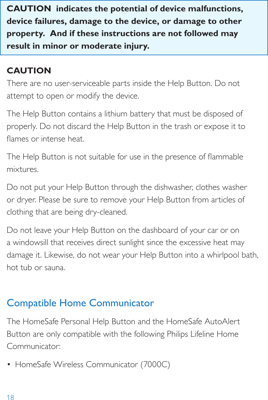 18CAUTION  indicates the potential of device malfunctions, device failures, damage to the device, or damage to other property.  And if these instructions are not followed may result in minor or moderate injury. CAUTIONThere are no user-serviceable parts inside the Help Button. Do not attempt to open or modify the device.The Help Button contains a lithium battery that must be disposed of properly. Do not discard the Help Button in the trash or expose it to ames or intense heat. The Help Button is not suitable for use in the presence of ammable mixtures.Do not put your Help Button through the dishwasher, clothes washer or dryer. Please be sure to remove your Help Button from articles of clothing that are being dry-cleaned.Do not leave your Help Button on the dashboard of your car or on a windowsill that receives direct sunlight since the excessive heat may damage it. Likewise, do not wear your Help Button into a whirlpool bath, hot tub or sauna. Compatible Home CommunicatorThe HomeSafe Personal Help Button and the HomeSafe AutoAlert Button are only compatible with the following Philips Lifeline Home Communicator:•  HomeSafe Wireless Communicator (7000C)