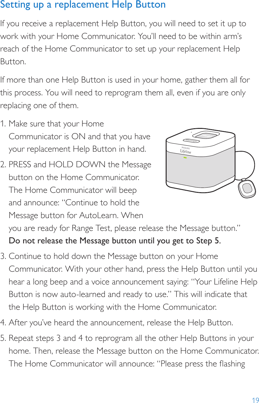 19Setting up a replacement Help ButtonIf you receive a replacement Help Button, you will need to set it up to work with your Home Communicator. You’ll need to be within arm’s reach of the Home Communicator to set up your replacement Help Button.If more than one Help Button is used in your home, gather them all for this process. You will need to reprogram them all, even if you are only replacing one of them.1. Make sure that your Home Communicator is ON and that you have your replacement Help Button in hand.2. PRESS and HOLD DOWN the Message button on the Home Communicator. The Home Communicator will beep  and announce: “Continue to hold the  Message button for AutoLearn. When you are ready for Range Test, please release the Message button.” Do not release the Message button until you get to Step 5.3. Continue to hold down the Message button on your Home Communicator. With your other hand, press the Help Button until you hear a long beep and a voice announcement saying: “Your Lifeline Help Button is now auto-learned and ready to use.” This will indicate that the Help Button is working with the Home Communicator.4. After you’ve heard the announcement, release the Help Button.5. Repeat steps 3 and 4 to reprogram all the other Help Buttons in your home. Then, release the Message button on the Home Communicator. The Home Communicator will announce: “Please press the ashing 