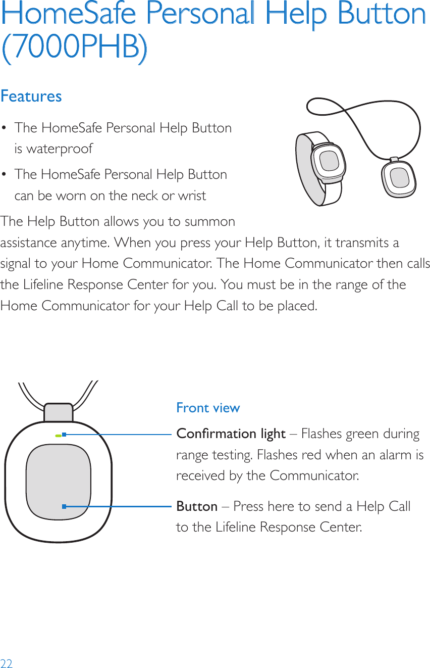 22HomeSafe Personal Help Button (7000PHB)Features•  The HomeSafe Personal Help Button is waterproof•  The HomeSafe Personal Help Button can be worn on the neck or wristThe Help Button allows you to summon assistance anytime. When you press your Help Button, it transmits a signal to your Home Communicator. The Home Communicator then calls the Lifeline Response Center for you. You must be in the range of the Home Communicator for your Help Call to be placed.8235Model: 7000PHB2000148235-YYYYMMDDFCC: BDZ70 00PHBIC: 655C-7000PHB82352000148235-YYYYMMDDFCC: BDZ70 00AHBIC: 655C-7000AHBModel: 7000AHB82352000148235-YYYYMMDDFCC: BDZ7000AHBIC: 655C-7000AHBModel: 7000AHBFront viewConrmation light – Flashes green during range testing. Flashes red when an alarm is received by the Communicator.Button – Press here to send a Help Call to the Lifeline Response Center.