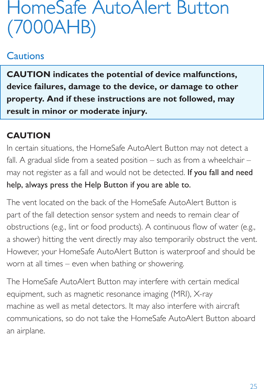 25HomeSafe AutoAlert Button (7000AHB)CautionsCAUTION indicates the potential of device malfunctions, device failures, damage to the device, or damage to other property. And if these instructions are not followed, may result in minor or moderate injury.CAUTIONIn certain situations, the HomeSafe AutoAlert Button may not detect a fall. A gradual slide from a seated position – such as from a wheelchair – may not register as a fall and would not be detected. If you fall and need help, always press the Help Button if you are able to.The vent located on the back of the HomeSafe AutoAlert Button is part of the fall detection sensor system and needs to remain clear of obstructions (e.g., lint or food products). A continuous ow of water (e.g., a shower) hitting the vent directly may also temporarily obstruct the vent. However, your HomeSafe AutoAlert Button is waterproof and should be worn at all times – even when bathing or showering.The HomeSafe AutoAlert Button may interfere with certain medical equipment, such as magnetic resonance imaging (MRI), X-ray machine as well as metal detectors. It may also interfere with aircraft communications, so do not take the HomeSafe AutoAlert Button aboard an airplane.