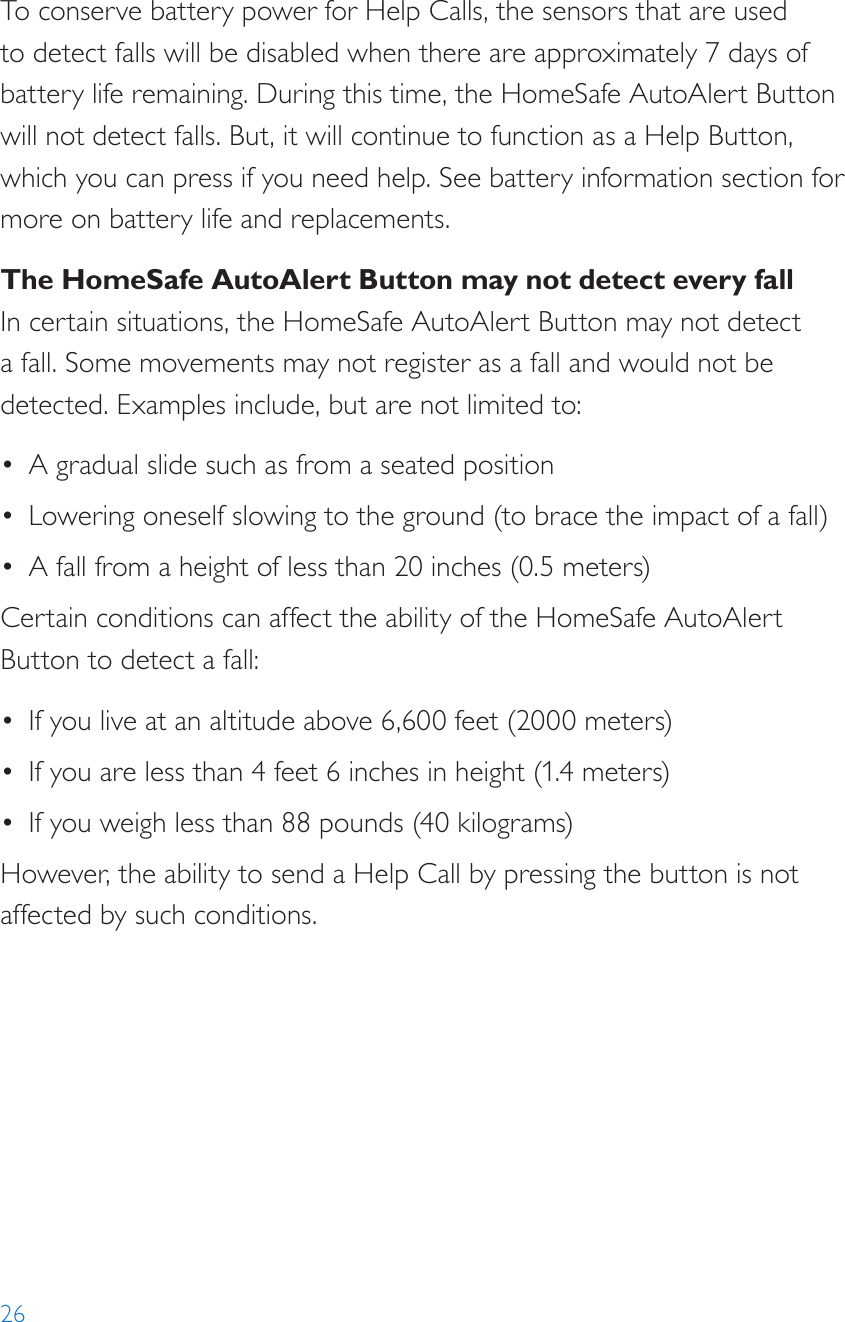 26To conserve battery power for Help Calls, the sensors that are used to detect falls will be disabled when there are approximately 7 days of battery life remaining. During this time, the HomeSafe AutoAlert Button will not detect falls. But, it will continue to function as a Help Button, which you can press if you need help. See battery information section for more on battery life and replacements.The HomeSafe AutoAlert Button may not detect every fallIn certain situations, the HomeSafe AutoAlert Button may not detect a fall. Some movements may not register as a fall and would not be detected. Examples include, but are not limited to:•  A gradual slide such as from a seated position•  Lowering oneself slowing to the ground (to brace the impact of a fall)•  A fall from a height of less than 20 inches (0.5 meters)Certain conditions can affect the ability of the HomeSafe AutoAlert Button to detect a fall:•  If you live at an altitude above 6,600 feet (2000 meters)•  If you are less than 4 feet 6 inches in height (1.4 meters)•  If you weigh less than 88 pounds (40 kilograms)However, the ability to send a Help Call by pressing the button is not affected by such conditions.