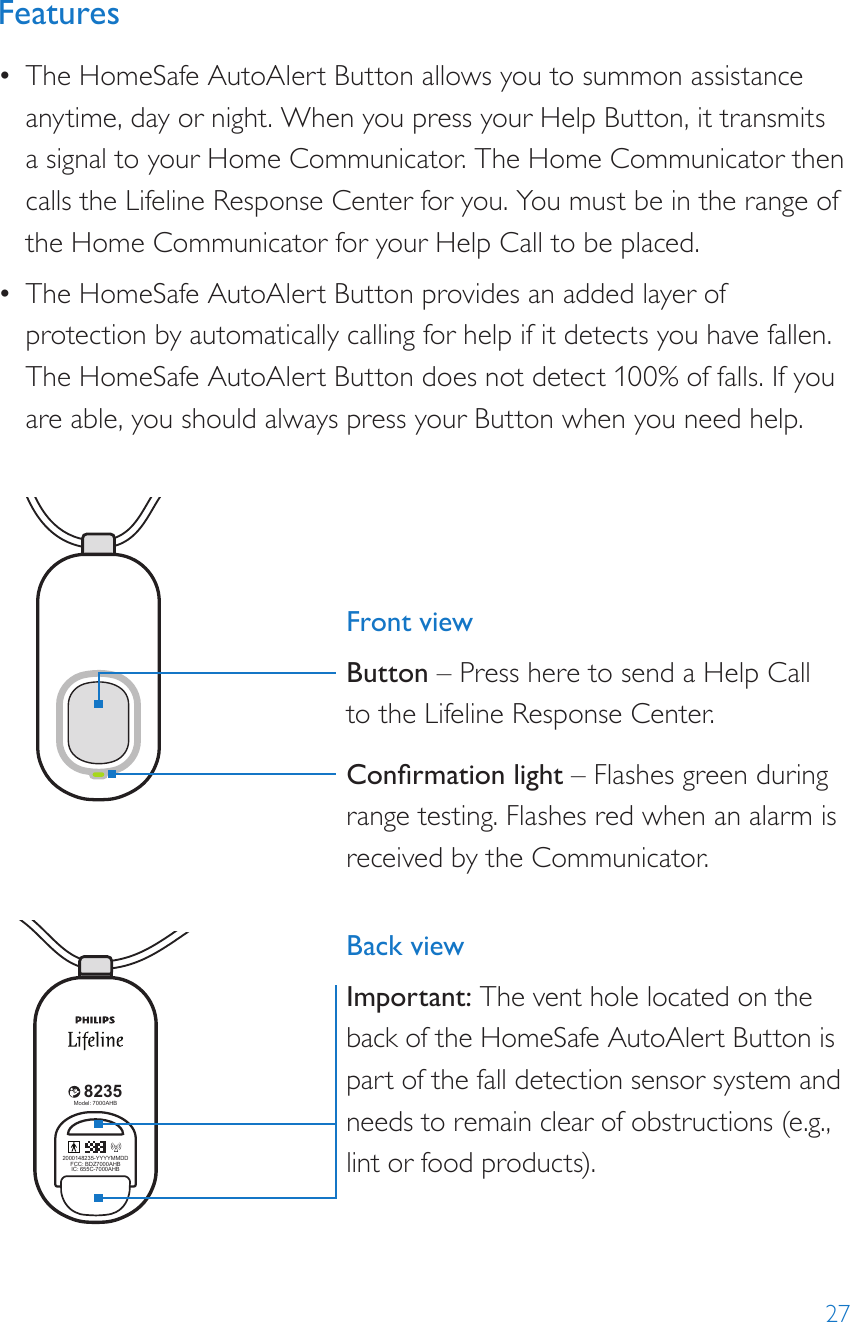 27Features•  The HomeSafe AutoAlert Button allows you to summon assistance anytime, day or night. When you press your Help Button, it transmits a signal to your Home Communicator. The Home Communicator then calls the Lifeline Response Center for you. You must be in the range of the Home Communicator for your Help Call to be placed.•  The HomeSafe AutoAlert Button provides an added layer of protection by automatically calling for help if it detects you have fallen. The HomeSafe AutoAlert Button does not detect 100% of falls. If you are able, you should always press your Button when you need help.8235Model: 7000PHB2000148235-YYYYMMDDFCC: BDZ70 00PHBIC: 655C-700 0PHB82352000148235-YYYYMMDDFCC: BDZ70 00AHBIC: 655C-7000AH BModel: 7000AHB82352000148235-YYYYMMDDFCC: BDZ7000AHBIC: 655C-7000AHBModel: 7000AHB8235Model: 7000PHB2000148235-YYYYMMDDFCC: BDZ70 00PHBIC: 655C-700 0PHB82352000148235-YYYYMMDDFCC: BDZ70 00AHBIC: 655C-7000AH BModel: 7000AHB82352000148235-YYYYMMDDFCC: BDZ7000AHBIC: 655C-7000AHBModel: 7000AHBFront viewButton – Press here to send a Help Call  to the Lifeline Response Center. Conrmation light – Flashes green during range testing. Flashes red when an alarm is received by the Communicator. Back viewImportant: The vent hole located on the back of the HomeSafe AutoAlert Button is part of the fall detection sensor system and needs to remain clear of obstructions (e.g., lint or food products).