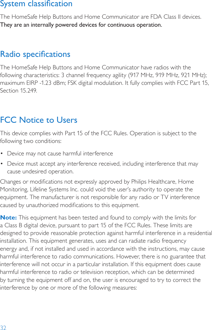 32System classicationThe HomeSafe Help Buttons and Home Communicator are FDA Class II devices. They are an internally powered devices for continuous operation.Radio specicationsThe HomeSafe Help Buttons and Home Communicator have radios with the following characteristics: 3 channel frequency agility (917 MHz, 919 MHz, 921 MHz); maximum EIRP -1.23 dBm; FSK digital modulation. It fully complies with FCC Part 15, Section 15.249.FCC Notice to UsersThis device complies with Part 15 of the FCC Rules. Operation is subject to the following two conditions: •  Device may not cause harmful interference•  Device must accept any interference received, including interference that may cause undesired operation. Changes or modications not expressly approved by Philips Healthcare, Home Monitoring, Lifeline Systems Inc. could void the user’s authority to operate the equipment. The manufacturer is not responsible for any radio or TV interference caused by unauthorized modications to this equipment.Note: This equipment has been tested and found to comply with the limits for a Class B digital device, pursuant to part 15 of the FCC Rules. These limits are designed to provide reasonable protection against harmful interference in a residential installation. This equipment generates, uses and can radiate radio frequency energy and, if not installed and used in accordance with the instructions, may cause harmful interference to radio communications. However, there is no guarantee that interference will not occur in a particular installation. If this equipment does cause harmful interference to radio or television reception, which can be determined by turning the equipment off and on, the user is encouraged to try to correct the interference by one or more of the following measures: