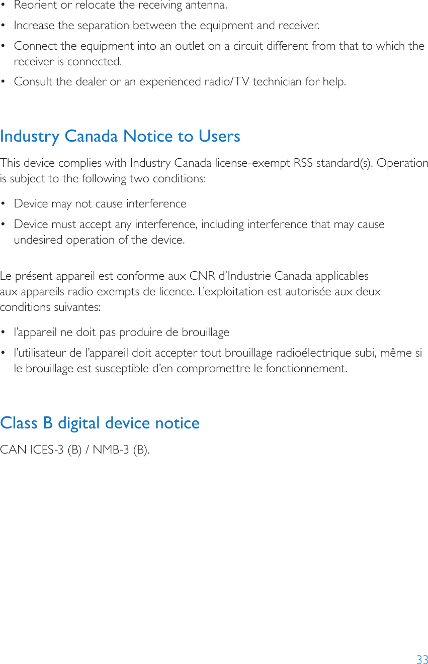 33•  Reorient or relocate the receiving antenna.•  Increase the separation between the equipment and receiver.•  Connect the equipment into an outlet on a circuit different from that to which the receiver is connected.•  Consult the dealer or an experienced radio/TV technician for help.Industry Canada Notice to UsersThis device complies with Industry Canada license-exempt RSS standard(s). Operation is subject to the following two conditions: •  Device may not cause interference•  Device must accept any interference, including interference that may cause undesired operation of the device. Le présent appareil est conforme aux CNR d’Industrie Canada applicables  aux appareils radio exempts de licence. L’exploitation est autorisée aux deux conditions suivantes:•  l’appareil ne doit pas produire de brouillage•  l’utilisateur de l’appareil doit accepter tout brouillage radioélectrique subi, même si le brouillage est susceptible d’en compromettre le fonctionnement.Class B digital device noticeCAN ICES-3 (B) / NMB-3 (B).