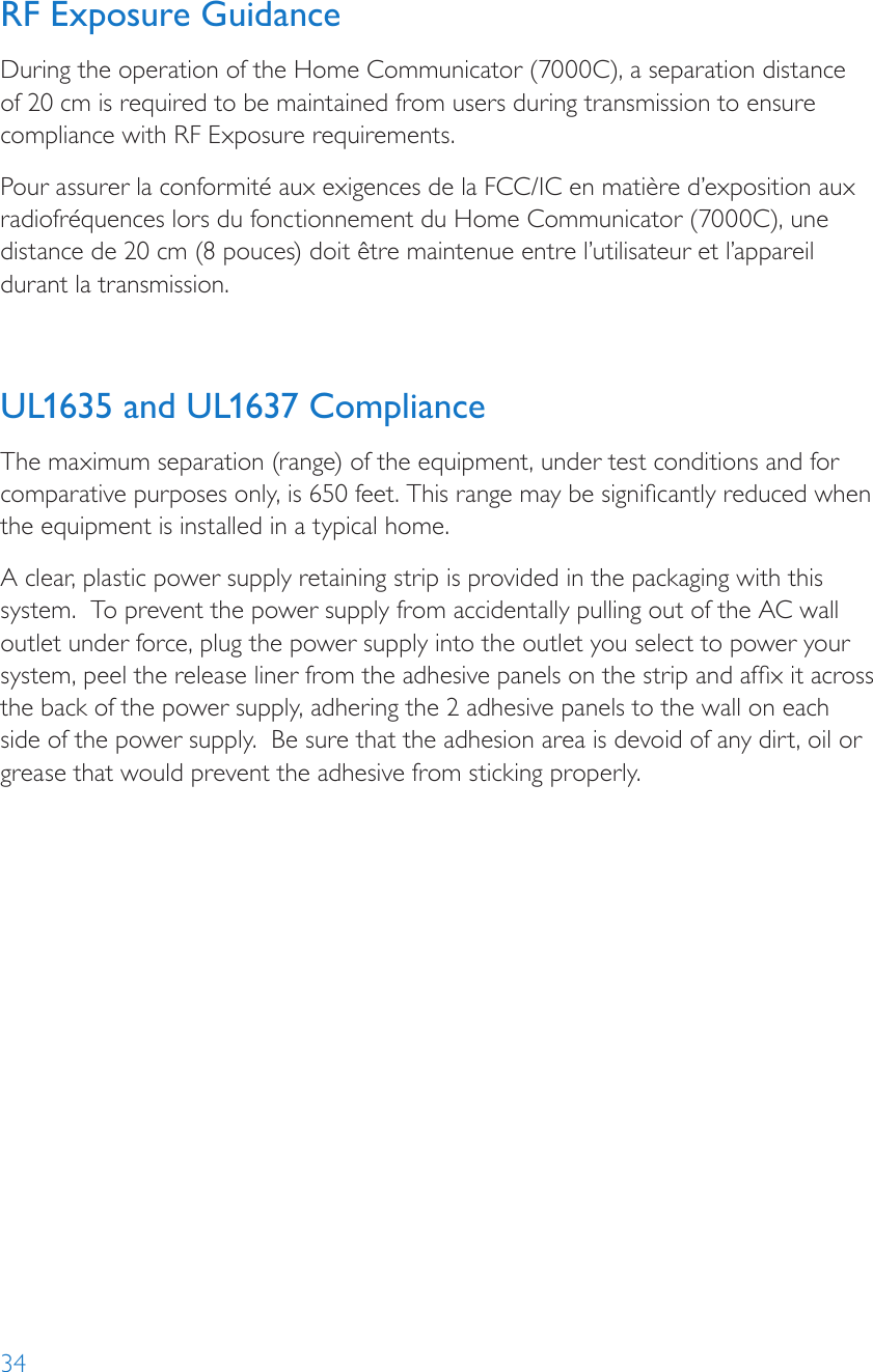 34RF Exposure GuidanceDuring the operation of the Home Communicator (7000C), a separation distance of 20 cm is required to be maintained from users during transmission to ensure compliance with RF Exposure requirements.Pour assurer la conformité aux exigences de la FCC/IC en matière d’exposition aux radiofréquences lors du fonctionnement du Home Communicator (7000C), une distance de 20 cm (8 pouces) doit être maintenue entre l’utilisateur et l’appareil durant la transmission. UL1635 and UL1637 ComplianceThe maximum separation (range) of the equipment, under test conditions and for comparative purposes only, is 650 feet. This range may be signicantly reduced when the equipment is installed in a typical home. A clear, plastic power supply retaining strip is provided in the packaging with this system.  To prevent the power supply from accidentally pulling out of the AC wall outlet under force, plug the power supply into the outlet you select to power your system, peel the release liner from the adhesive panels on the strip and afx it across the back of the power supply, adhering the 2 adhesive panels to the wall on each side of the power supply.  Be sure that the adhesion area is devoid of any dirt, oil or grease that would prevent the adhesive from sticking properly.