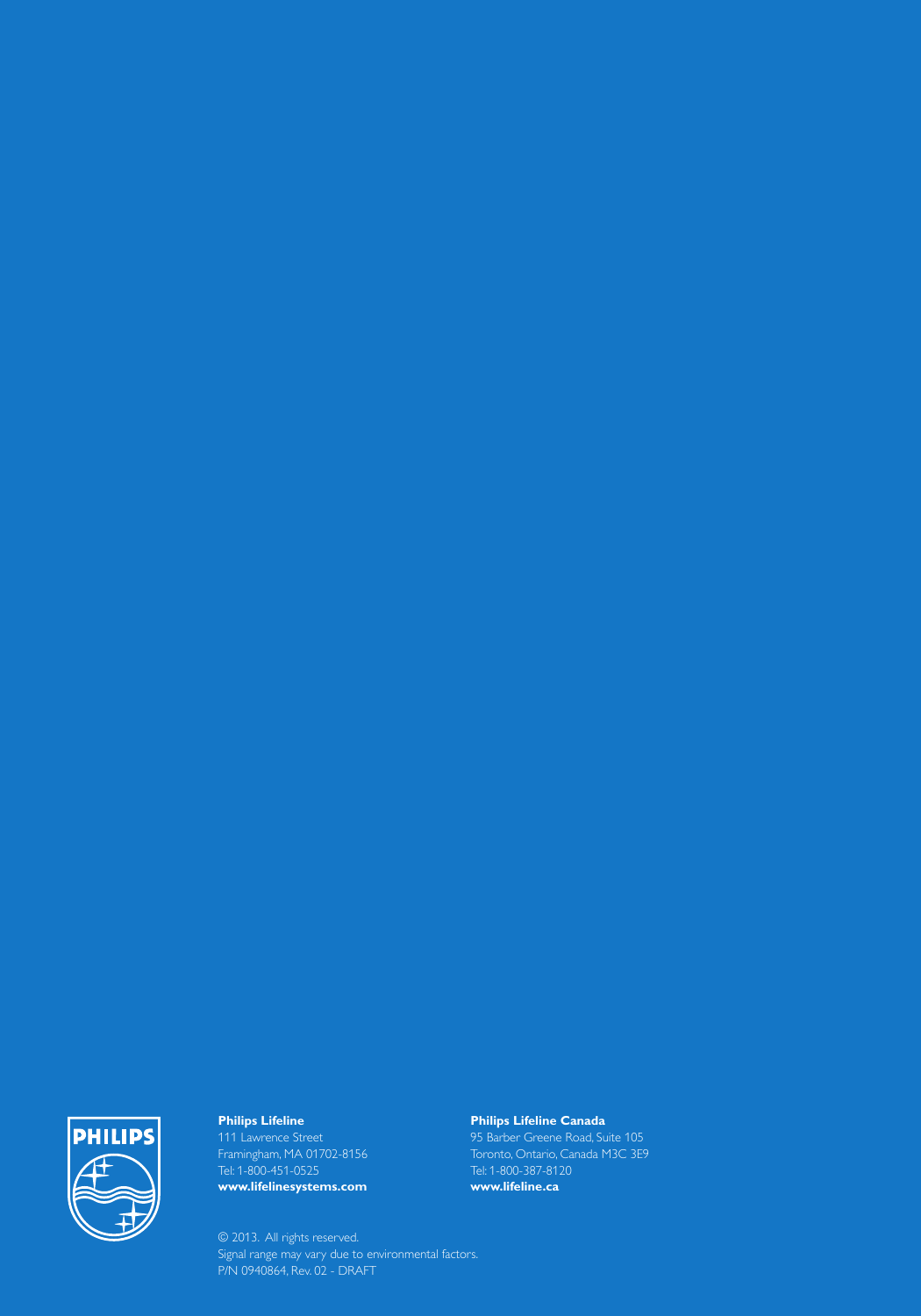 Philips Lifeline111 Lawrence Street Framingham, MA 01702-8156Tel: 1-800-451-0525www.lifelinesystems.comPhilips Lifeline Canada95 Barber Greene Road, Suite 105Toronto, Ontario, Canada M3C 3E9Tel: 1-800-387-8120www.lifeline.ca© 2013.  All rights reserved.Signal range may vary due to environmental factors.P/N 0940864, Rev. 02 - DRAFT