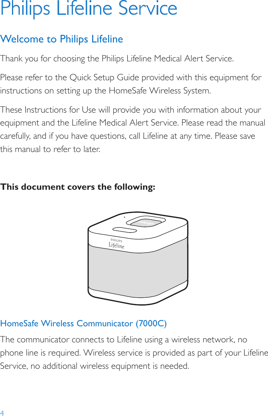 4HomeSafe Wireless Communicator (7000C)The communicator connects to Lifeline using a wireless network, no phone line is required. Wireless service is provided as part of your Lifeline Service, no additional wireless equipment is needed.Help call in progress. Please wait.Hello, Mrs. Smith.Do you need help?Philips Lifeline ServiceWelcome to Philips LifelineThank you for choosing the Philips Lifeline Medical Alert Service.Please refer to the Quick Setup Guide provided with this equipment for instructions on setting up the HomeSafe Wireless System. These Instructions for Use will provide you with information about your equipment and the Lifeline Medical Alert Service. Please read the manual carefully, and if you have questions, call Lifeline at any time. Please save this manual to refer to later.This document covers the following: 