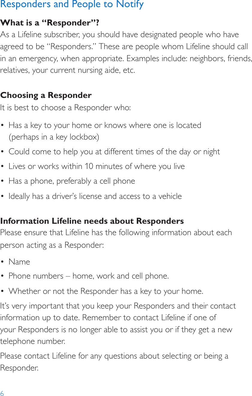6Responders and People to NotifyWhat is a “Responder”?As a Lifeline subscriber, you should have designated people who have agreed to be “Responders.” These are people whom Lifeline should call in an emergency, when appropriate. Examples include: neighbors, friends, relatives, your current nursing aide, etc.Choosing a ResponderIt is best to choose a Responder who:•  Has a key to your home or knows where one is located  (perhaps in a key lockbox)•  Could come to help you at different times of the day or night•  Lives or works within 10 minutes of where you live•  Has a phone, preferably a cell phone•  Ideally has a driver’s license and access to a vehicleInformation Lifeline needs about RespondersPlease ensure that Lifeline has the following information about each person acting as a Responder:•  Name•  Phone numbers – home, work and cell phone.•  Whether or not the Responder has a key to your home.It’s very important that you keep your Responders and their contact information up to date. Remember to contact Lifeline if one of  your Responders is no longer able to assist you or if they get a new telephone number.Please contact Lifeline for any questions about selecting or being a Responder.