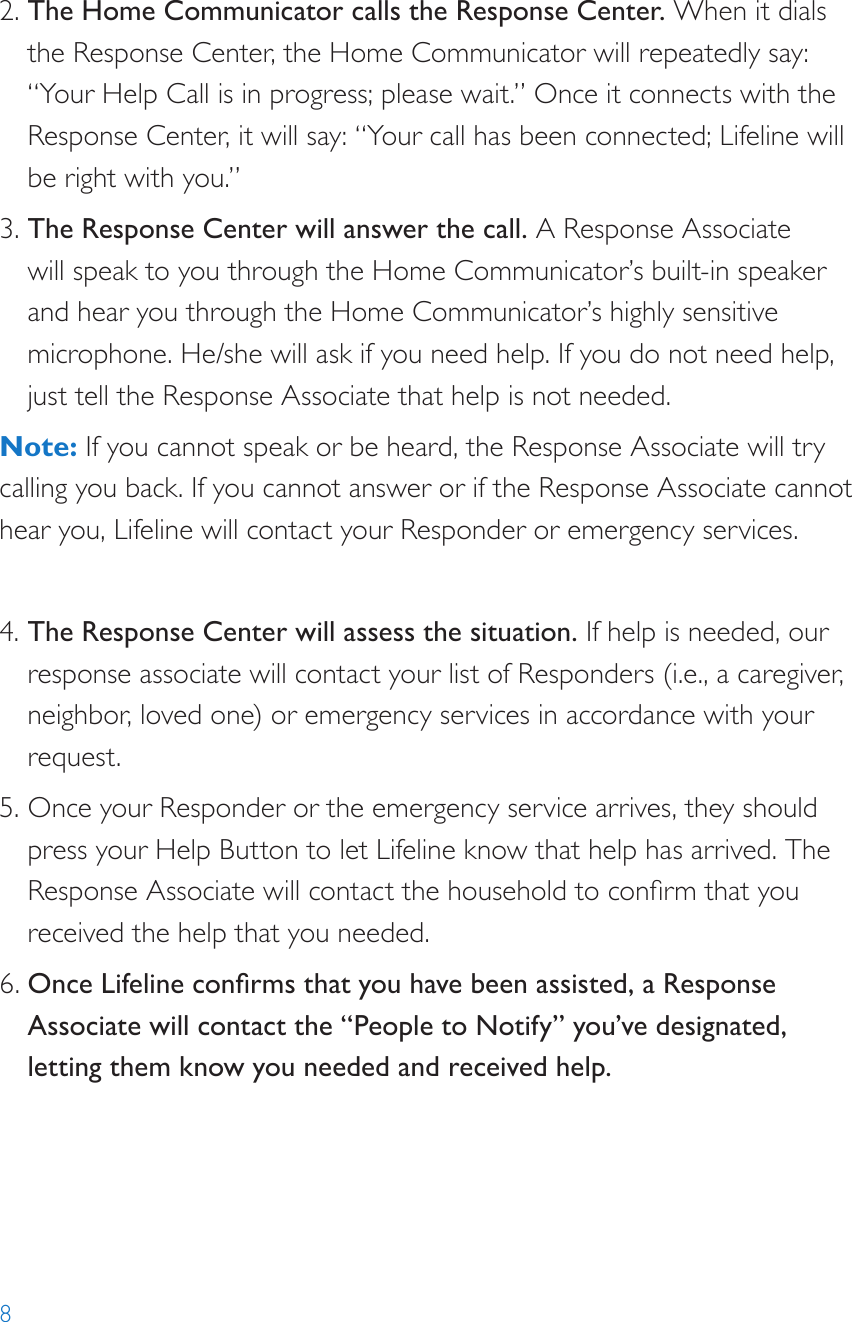 82. The Home Communicator calls the Response Center. When it dials the Response Center, the Home Communicator will repeatedly say: “Your Help Call is in progress; please wait.” Once it connects with the Response Center, it will say: “Your call has been connected; Lifeline will be right with you.”3. The Response Center will answer the call. A Response Associate will speak to you through the Home Communicator’s built-in speaker and hear you through the Home Communicator’s highly sensitive microphone. He/she will ask if you need help. If you do not need help, just tell the Response Associate that help is not needed.Note: If you cannot speak or be heard, the Response Associate will try calling you back. If you cannot answer or if the Response Associate cannot hear you, Lifeline will contact your Responder or emergency services. 4. The Response Center will assess the situation. If help is needed, our response associate will contact your list of Responders (i.e., a caregiver, neighbor, loved one) or emergency services in accordance with your request.5. Once your Responder or the emergency service arrives, they should press your Help Button to let Lifeline know that help has arrived. The Response Associate will contact the household to conrm that you received the help that you needed. 6. Once Lifeline conrms that you have been assisted, a Response Associate will contact the “People to Notify” you’ve designated, letting them know you needed and received help.