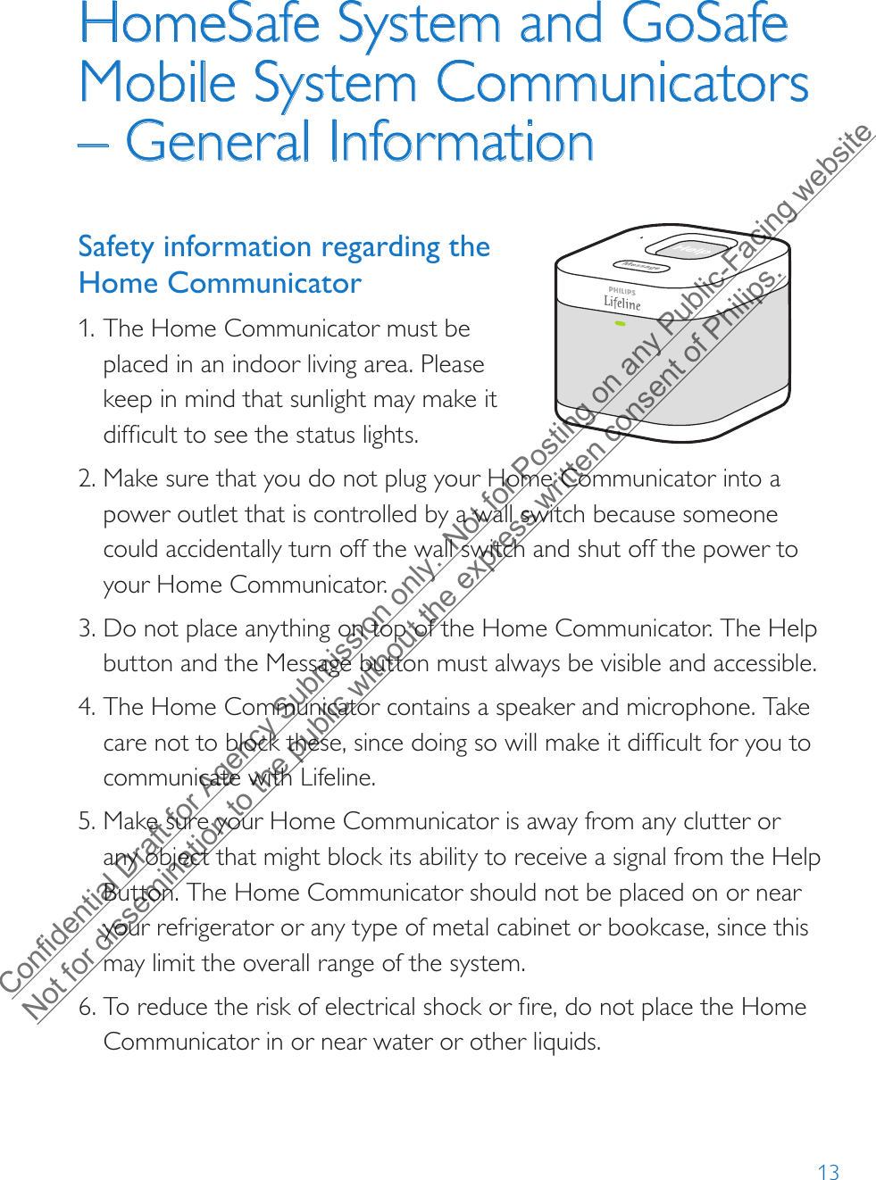 13HomeSafe System and GoSafe Mobile System Communicators – General InformationSafety information regarding the Home Communicator1. The Home Communicator must beplaced in an indoor living area. Pleasekeep in mind that sunlight may make itdifficult to see the status lights.2. Make sure that you do not plug your Home Communicator into a power outlet that is controlled by a wall switch because someone could accidentally turn off the wall switch and shut off the power to your Home Communicator. 3. Do not place anything on top of the Home Communicator. The Help button and the Message button must always be visible and accessible.4. The Home Communicator contains a speaker and microphone. Take care not to block these, since doing so will make it difficult for you to communicate with Lifeline.5. Make sure your Home Communicator is away from any clutter or any object that might block its ability to receive a signal from the Help Button. The Home Communicator should not be placed on or near your refrigerator or any type of metal cabinet or bookcase, since this may limit the overall range of the system.6. To reduce the risk of electrical shock or fire, do not place the HomeCommunicator in or near water or other liquids.Confidential Draft for Agency Submission only.  Not for Posting on any Public-Facing website Not for dissemination to the public without the express written consent of Philips.  