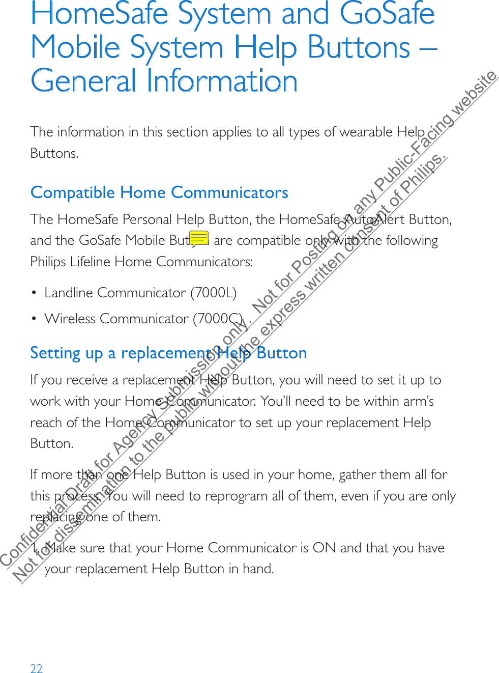 22HomeSafe System and GoSafe Mobile System Help Buttons – General InformationThe information in this section applies to all types of wearable Help Buttons. Compatible Home CommunicatorsThe HomeSafe Personal Help Button, the HomeSafe AutoAlert Button, and the GoSafe Mobile Button are compatible only with the following Philips Lifeline Home Communicators:•Landline Communicator (7000L)•Wireless Communicator (7000C)Setting up a replacement Help ButtonIf you receive a replacement Help Button, you will need to set it up to work with your Home Communicator. You’ll need to be within arm’s reach of the Home Communicator to set up your replacement Help Button.If more than one Help Button is used in your home, gather them all for this process. You will need to reprogram all of them, even if you are only replacing one of them.1. Make sure that your Home Communicator is ON and that you haveyour replacement Help Button in hand.Confidential Draft for Agency Submission only.  Not for Posting on any Public-Facing website Not for dissemination to the public without the express written consent of Philips.  