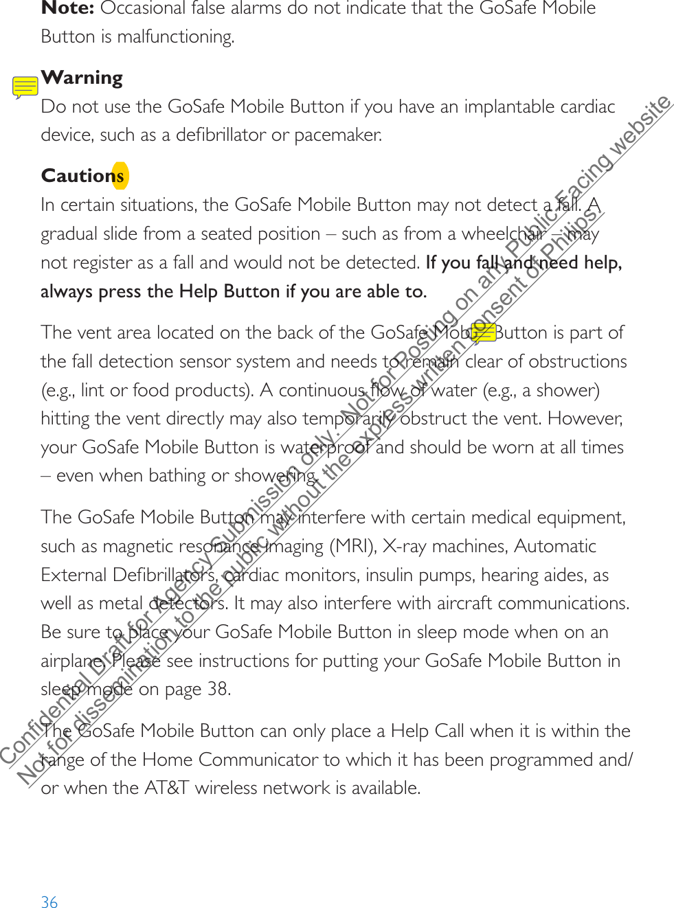 36Note: Occasional false alarms do not indicate that the GoSafe Mobile Button is malfunctioning. WarningDo not use the GoSafe Mobile Button if you have an implantable cardiac device, such as a defibrillator or pacemaker.CautionsIn certain situations, the GoSafe Mobile Button may not detect a fall. A gradual slide from a seated position – such as from a wheelchair – may not register as a fall and would not be detected. If you fall and need help, always press the Help Button if you are able to.The vent area located on the back of the GoSafe Mobile Button is part of the fall detection sensor system and needs to remain clear of obstructions (e.g., lint or food products). A continuous flow of water (e.g., a shower) hitting the vent directly may also temporarily obstruct the vent. However, your GoSafe Mobile Button is waterproof and should be worn at all times –even when bathing or showering.The GoSafe Mobile Button may interfere with certain medical equipment, such as magnetic resonance imaging (MRI), X-ray machines, Automatic External Defibrillators, cardiac monitors, insulin pumps, hearing aides, as well as metal detectors. It may also interfere with aircraft communications. Be sure to place your GoSafe Mobile Button in sleep mode when on an airplane. Please see instructions for putting your GoSafe Mobile Button in sleep mode on page 38.The GoSafe Mobile Button can only place a Help Call when it is within the range of the Home Communicator to which it has been programmed and/or when the AT&amp;T wireless network is available.Confidential Draft for Agency Submission only.  Not for Posting on any Public-Facing website Not for dissemination to the public without the express written consent of Philips.  