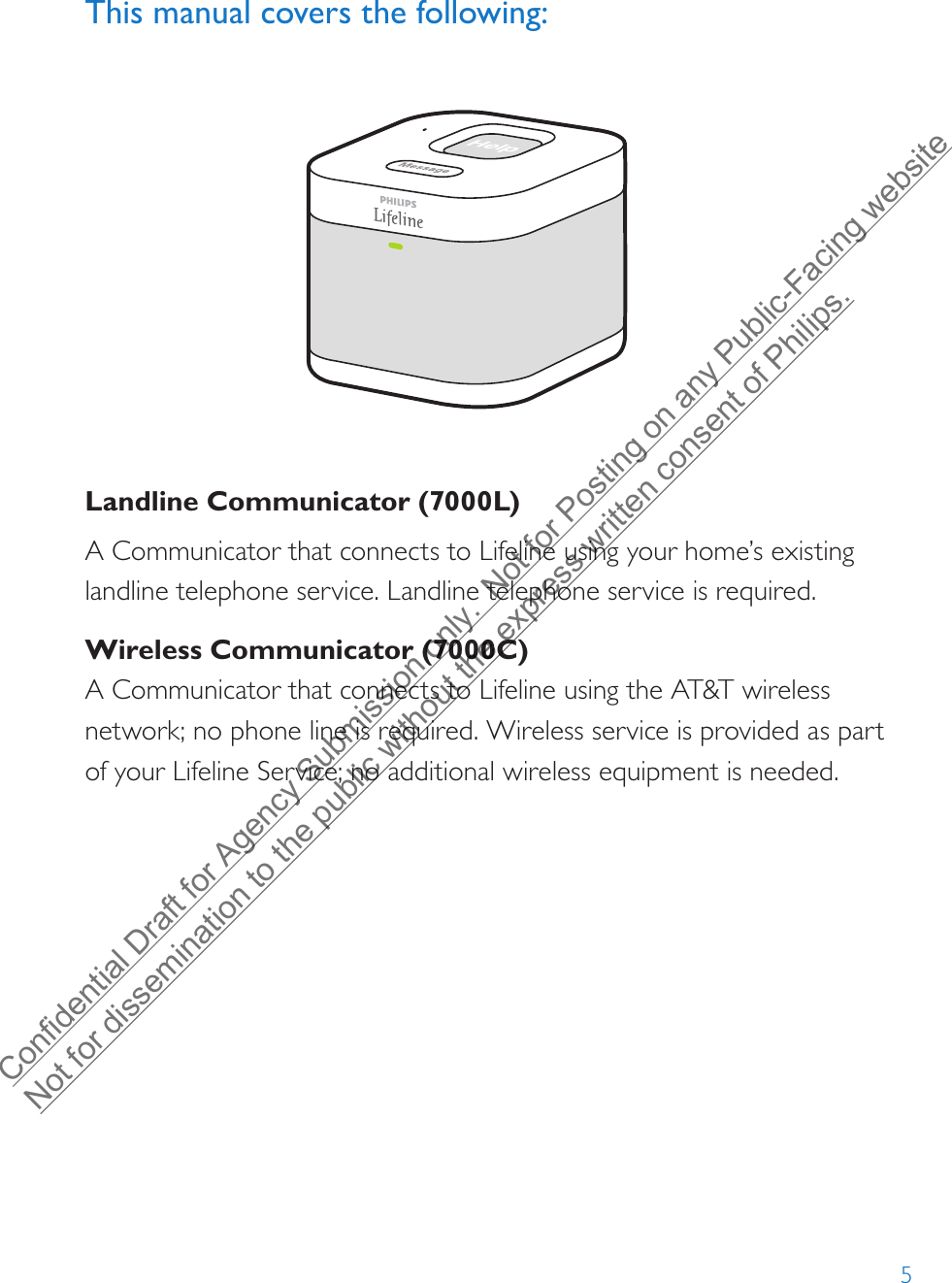 5This manual covers the following: Landline Communicator (7000L)A Communicator that connects to Lifeline using your home’s existing landline telephone service. Landline telephone service is required.Wireless Communicator (7000C)A Communicator that connects to Lifeline using the AT&amp;T wireless network; no phone line is required. Wireless service is provided as part of your Lifeline Service; no additional wireless equipment is needed.Confidential Draft for Agency Submission only.  Not for Posting on any Public-Facing website Not for dissemination to the public without the express written consent of Philips.  