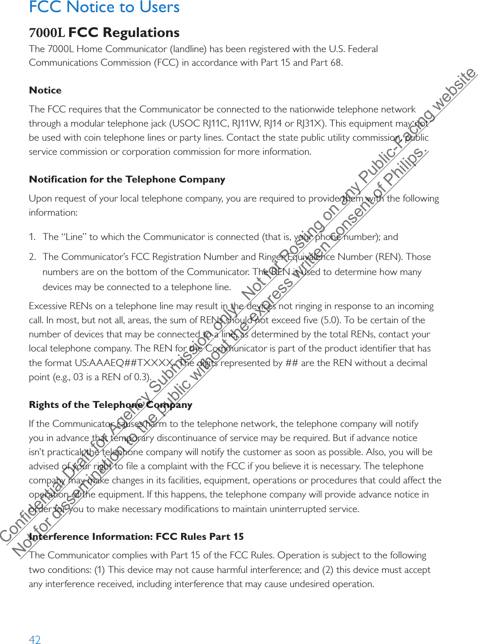 42FCC Notice to Users7000L FCC RegulationsThe 7000L Home Communicator (landline) has been registered with the U.S. Federal Communications Commission (FCC) in accordance with Part 15 and Part 68.Notice The FCC requires that the Communicator be connected to the nationwide telephone network through a modular telephone jack (USOC RJ11C, RJ11W, RJ14 or RJ31X). This equipment may not be used with coin telephone lines or party lines. Contact the state public utility commission, public service commission or corporation commission for more information.Notification for the Telephone CompanyUpon request of your local telephone company, you are required to provide them with the following information:1. The “Line” to which the Communicator is connected (that is, your phone number); and2. The Communicator’s FCC Registration Number and Ringer Equivalence Number (REN). Thosenumbers are on the bottom of the Communicator. The REN is used to determine how manydevices may be connected to a telephone line.Excessive RENs on a telephone line may result in the devices not ringing in response to an incoming call. In most, but not all, areas, the sum of RENs should not exceed five (5.0). To be certain of the number of devices that may be connected to a line, as determined by the total RENs, contact your local telephone company. The REN for the Communicator is part of the product identifier that has the format US:AAAEQ##TXXXX. The digits represented by ## are the REN without a decimal point (e.g., 03 is a REN of 0.3).Rights of the Telephone CompanyIf the Communicator causes harm to the telephone network, the telephone company will notify you in advance that temporary discontinuance of service may be required. But if advance notice isn’t practical, the telephone company will notify the customer as soon as possible. Also, you will be advised of your right to file a complaint with the FCC if you believe it is necessary. The telephone company may make changes in its facilities, equipment, operations or procedures that could affect the operation of the equipment. If this happens, the telephone company will provide advance notice in order for you to make necessary modifications to maintain uninterrupted service.Interference Information: FCC Rules Part 15The Communicator complies with Part 15 of the FCC Rules. Operation is subject to the following two conditions: (1) This device may not cause harmful interference; and (2) this device must accept any interference received, including interference that may cause undesired operation.Confidential Draft for Agency Submission only.  Not for Posting on any Public-Facing website Not for dissemination to the public without the express written consent of Philips.  