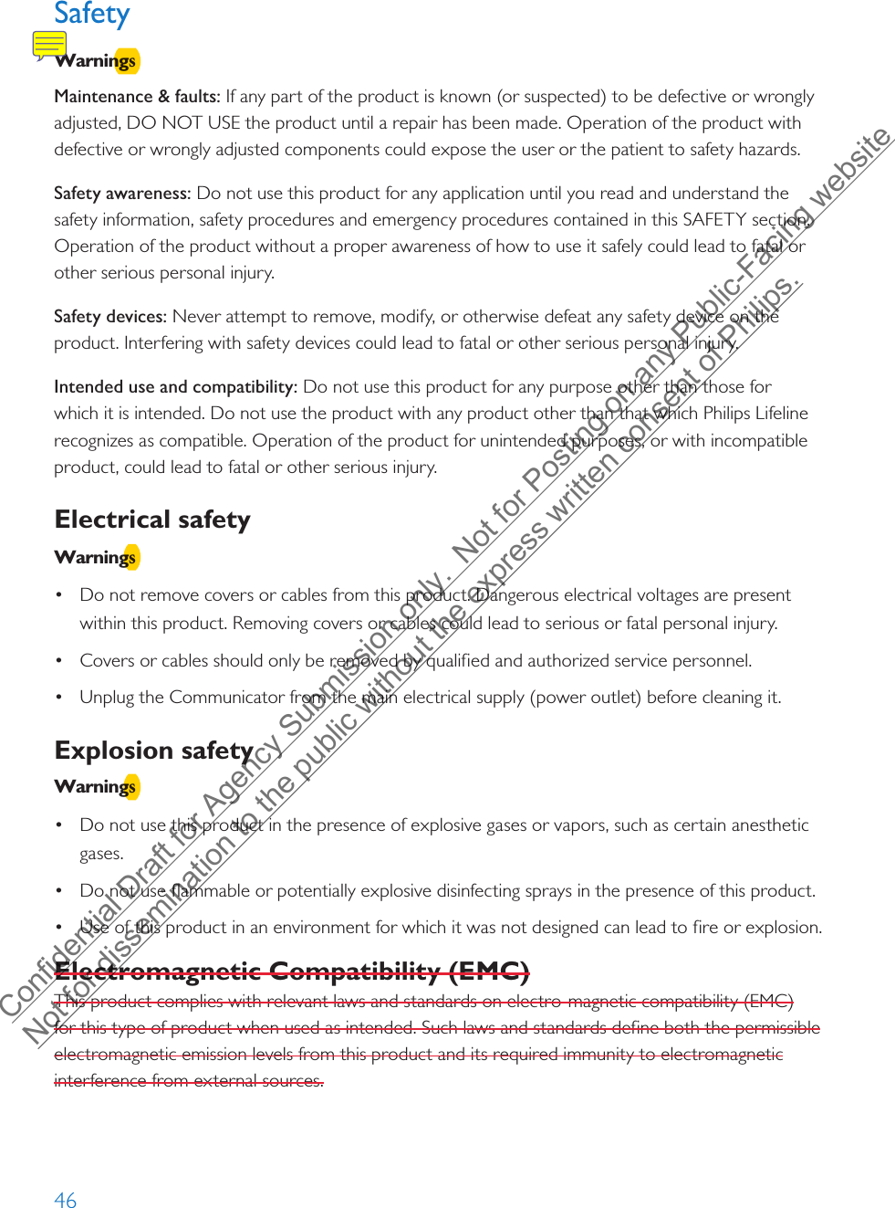 46SafetyWarningsMaintenance &amp; faults: If any part of the product is known (or suspected) to be defective or wrongly adjusted, DO NOT USE the product until a repair has been made. Operation of the product with defective or wrongly adjusted components could expose the user or the patient to safety hazards. Safety awareness: Do not use this product for any application until you read and understand the safety information, safety procedures and emergency procedures contained in this SAFETY section. Operation of the product without a proper awareness of how to use it safely could lead to fatal or other serious personal injury. Safety devices: Never attempt to remove, modify, or otherwise defeat any safety device on the product. Interfering with safety devices could lead to fatal or other serious personal injury.Intended use and compatibility: Do not use this product for any purpose other than those for which it is intended. Do not use the product with any product other than that which Philips Lifeline recognizes as compatible. Operation of the product for unintended purposes, or with incompatible product, could lead to fatal or other serious injury. Electrical safety Warnings•Do not remove covers or cables from this product. Dangerous electrical voltages are presentwithin this product. Removing covers or cables could lead to serious or fatal personal injury.•Covers or cables should only be removed by qualified and authorized service personnel.•Unplug the Communicator from the main electrical supply (power outlet) before cleaning it.Explosion safety Warnings•Do not use this product in the presence of explosive gases or vapors, such as certain anestheticgases.•Do not use flammable or potentially explosive disinfecting sprays in the presence of this product.•Use of this product in an environment for which it was not designed can lead to fire or explosion.Electromagnetic Compatibility (EMC)This product complies with relevant laws and standards on electro-magnetic compatibility (EMC) for this type of product when used as intended. Such laws and standards define both the permissible electromagnetic emission levels from this product and its required immunity to electromagnetic interference from external sources. Confidential Draft for Agency Submission only.  Not for Posting on any Public-Facing website Not for dissemination to the public without the express written consent of Philips.  
