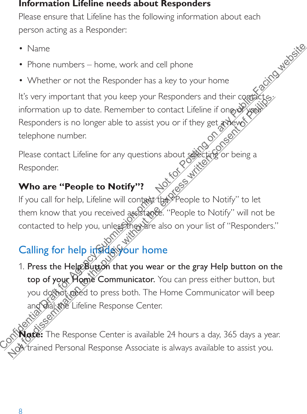 8Information Lifeline needs about RespondersPlease ensure that Lifeline has the following information about each person acting as a Responder:•Name•Phone numbers – home, work and cell phone•Whether or not the Responder has a key to your homeIt’s very important that you keep your Responders and their contact information up to date. Remember to contact Lifeline if one of your Responders is no longer able to assist you or if they get a new  telephone number.Please contact Lifeline for any questions about selecting or being a Responder.Who are “People to Notify”?If you call for help, Lifeline will contact the “People to Notify” to let them know that you received assistance. “People to Notify” will not be contacted to help you, unless they are also on your list of “Responders.”Calling for help inside your home1. Press the Help Button that you wear or the gray Help button on thetop of your Home Communicator. You can press either button, butyou do not need to press both. The Home Communicator will beepand dial the Lifeline Response Center.Note: The Response Center is available 24 hours a day, 365 days a year. A trained Personal Response Associate is always available to assist you.Confidential Draft for Agency Submission only.  Not for Posting on any Public-Facing website Not for dissemination to the public without the express written consent of Philips.  