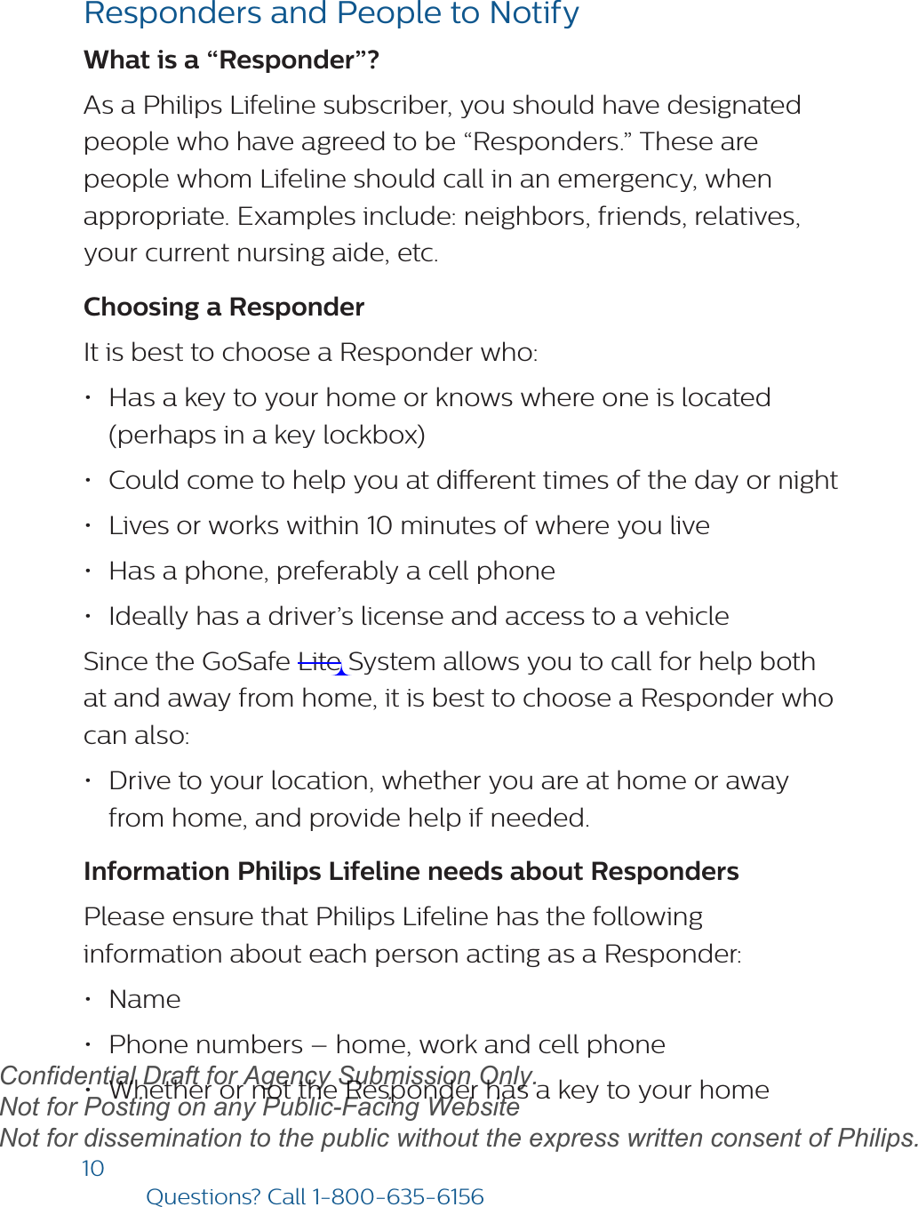 10Questions? Call1-800-635-6156Responders and People to NotifyWhat is a “Responder”? As a Philips Lifeline subscriber, you should have designated people who have agreed to be “Responders.” These are people whom Lifeline should call in an emergency, when appropriate. Examples include: neighbors, friends, relatives, your current nursing aide, etc.Choosing a Responder It is best to choose a Responder who:•Has a key to your home or knows where one is located(perhaps in a key lockbox)•Could come to help you at dierent times of the day or night•Lives or works within 10 minutes of where you live•Has a phone, preferably a cell phone•Ideally has a driver’s license and access to a vehicleSince the GoSafe Lite System allows you to call for help both at and away from home, it is best to choose a Responder who can also:•Drive to your location, whether you are at home or awayfrom home, and provide help if needed.Information Philips Lifeline needs about RespondersPlease ensure that Philips Lifeline has the following information about each person acting as a Responder:•Name•Phone numbers – home, work and cell phone•Whether or not the Responder has a key to your homedraftConfidential Draft for Agency Submission Only.   Not for Posting on any Public-Facing Website Not for dissemination to the public without the express written consent of Philips.