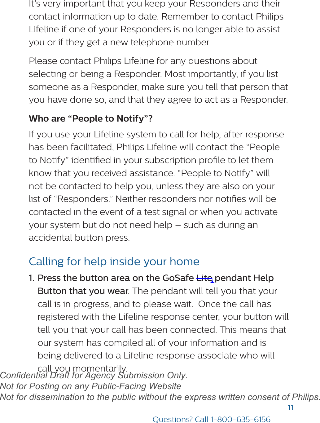 11Questions? Call 1-800-635-6156It’s very important that you keep your Responders and their contact information up to date. Remember to contact Philips Lifeline if one of your Responders is no longer able to assist you or if they get a new telephone number.Please contact Philips Lifeline for any questions about selecting or being a Responder. Most importantly, if you list someone as a Responder, make sure you tell that person that you have done so, and that they agree to act as a Responder.Who are “People to Notify”?If you use your Lifeline system to call for help, after response has been facilitated, Philips Lifeline will contact the “People to Notify” identied in your subscription prole to let them know that you received assistance. “People to Notify” will not be contacted to help you, unless they are also on your list of “Responders.” Neither responders nor noties will be contacted in the event of a test signal or when you activate your system but do not need help – such as during an accidental button press.Calling for help inside your home1. Press the button area on the GoSafe Lite pendant HelpButton that you wear. The pendant will tell you that yourcall is in progress, and to please wait.  Once the call hasregistered with the Lifeline response center, your button willtell you that your call has been connected. This means thatour system has compiled all of your information and isbeing delivered to a Lifeline response associate who willcall you momentarily.draftConfidential Draft for Agency Submission Only.   Not for Posting on any Public-Facing Website Not for dissemination to the public without the express written consent of Philips.