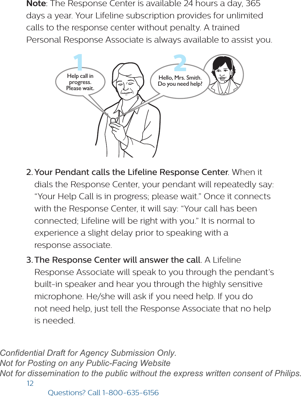 12Questions? Call1-800-635-6156Note: The Response Center is available 24 hours a day, 365 days a year. Your Lifeline subscription provides for unlimited calls to the response center without penalty. A trained Personal Response Associate is always available to assist you.Hello, Mrs. Smith.Do you need help?Help call in progress. Please wait.122. Your Pendant calls the Lifeline Response Center. When itdials the Response Center, your pendant will repeatedly say:“Your Help Call is in progress; please wait.” Once it connectswith the Response Center, it will say: “Your call has beenconnected; Lifeline will be right with you.” It is normal toexperience a slight delay prior to speaking with aresponse associate.3. The Response Center will answer the call. A LifelineResponse Associate will speak to you through the pendant’sbuilt-in speaker and hear you through the highly sensitivemicrophone. He/she will ask if you need help. If you donot need help, just tell the Response Associate that no helpis needed.draftConfidential Draft for Agency Submission Only.   Not for Posting on any Public-Facing Website Not for dissemination to the public without the express written consent of Philips.