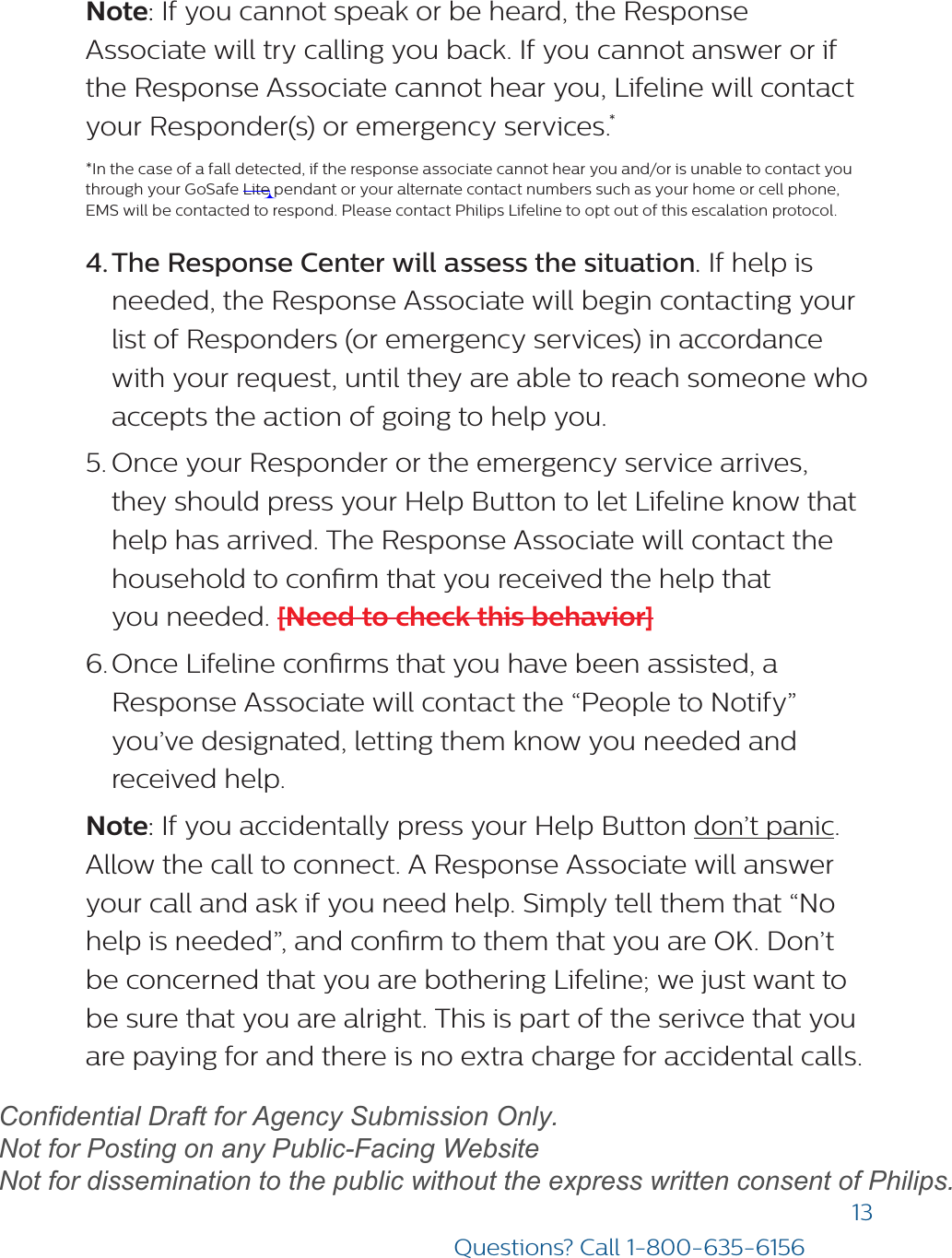 13Questions? Call 1-800-635-6156Note: If you cannot speak or be heard, the Response Associate will try calling you back. If you cannot answer or if the Response Associate cannot hear you, Lifeline will contact your Responder(s) or emergency services.**In the case of a fall detected, if the response associate cannot hear you and/or is unable to contact youthrough your GoSafe Lite pendant or your alternate contact numbers such as your home or cell phone,EMS will be contacted to respond. Please contact Philips Lifeline to opt out of this escalation protocol.4. The Response Center will assess the situation. If help isneeded, the Response Associate will begin contacting yourlist of Responders (or emergency services) in accordancewith your request, until they are able to reach someone whoaccepts the action of going to help you.5. Once your Responder or the emergency service arrives,they should press your Help Button to let Lifeline know thathelp has arrived. The Response Associate will contact thehousehold to conrm that you received the help thatyou needed. [Need to check this behavior]6. Once Lifeline conrms that you have been assisted, aResponse Associate will contact the “People to Notify”you’ve designated, letting them know you needed andreceived help.Note: If you accidentally press your Help Button don’t panic. Allow the call to connect. A Response Associate will answer your call and ask if you need help. Simply tell them that “No help is needed”, and conrm to them that you are OK. Don’t be concerned that you are bothering Lifeline; we just want to be sure that you are alright. This is part of the serivce that you are paying for and there is no extra charge for accidental calls. draftConfidential Draft for Agency Submission Only.   Not for Posting on any Public-Facing Website Not for dissemination to the public without the express written consent of Philips.