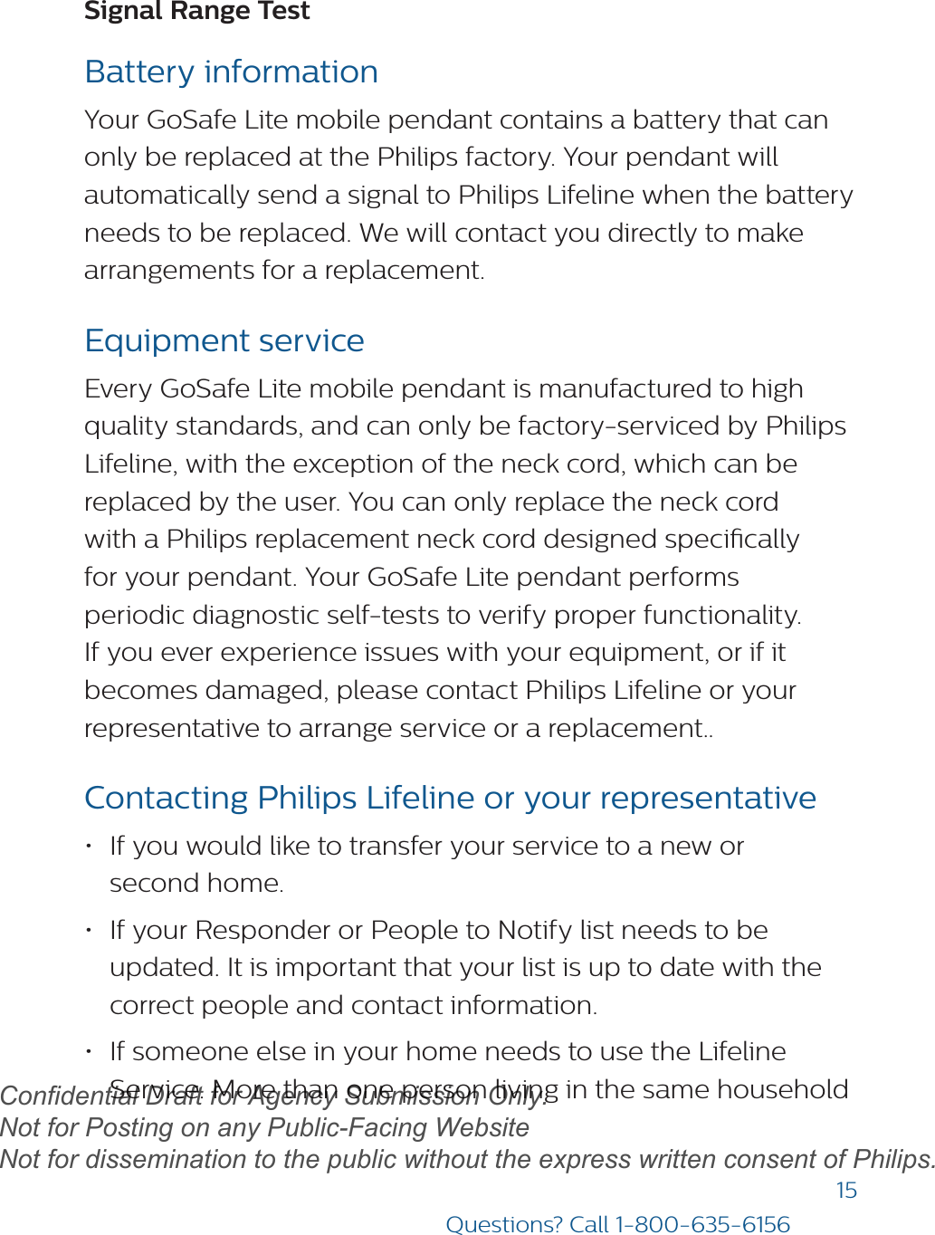 15Questions? Call 1-800-635-6156Signal Range Test Battery informationYour GoSafe Lite mobile pendant contains a battery that can only be replaced at the Philips factory. Your pendant will automatically send a signal to Philips Lifeline when the battery needs to be replaced. We will contact you directly to make arrangements for a replacement.Equipment serviceEvery GoSafe Lite mobile pendant is manufactured to high quality standards, and can only be factory-serviced by Philips Lifeline, with the exception of the neck cord, which can be replaced by the user. You can only replace the neck cord with a Philips replacement neck cord designed specically for your pendant. Your GoSafe Lite pendant performs periodic diagnostic self-tests to verify proper functionality. If you ever experience issues with your equipment, or if it becomes damaged, please contact Philips Lifeline or your representative to arrange service or a replacement..Contacting Philips Lifeline or your representative •If you would like to transfer your service to a new orsecond home.•If your Responder or People to Notify list needs to beupdated. It is important that your list is up to date with thecorrect people and contact information.•If someone else in your home needs to use the LifelineService. More than one person living in the same householddraftConfidential Draft for Agency Submission Only.   Not for Posting on any Public-Facing Website Not for dissemination to the public without the express written consent of Philips.