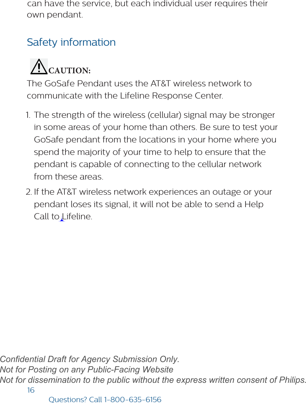 16Questions? Call1-800-635-6156can have the service, but each individual user requires their own pendant.Safety information           CAUTION: The GoSafe Pendant uses the AT&amp;T wireless network to communicate with the Lifeline Response Center. 1. The strength of the wireless (cellular) signal may be strongerin some areas of your home than others. Be sure to test yourGoSafe pendant from the locations in your home where youspend the majority of your time to help to ensure that thependant is capable of connecting to the cellular networkfrom these areas.2. If the AT&amp;T wireless network experiences an outage or yourpendant loses its signal, it will not be able to send a HelpCall to Lifeline.draftConfidential Draft for Agency Submission Only.   Not for Posting on any Public-Facing Website Not for dissemination to the public without the express written consent of Philips.