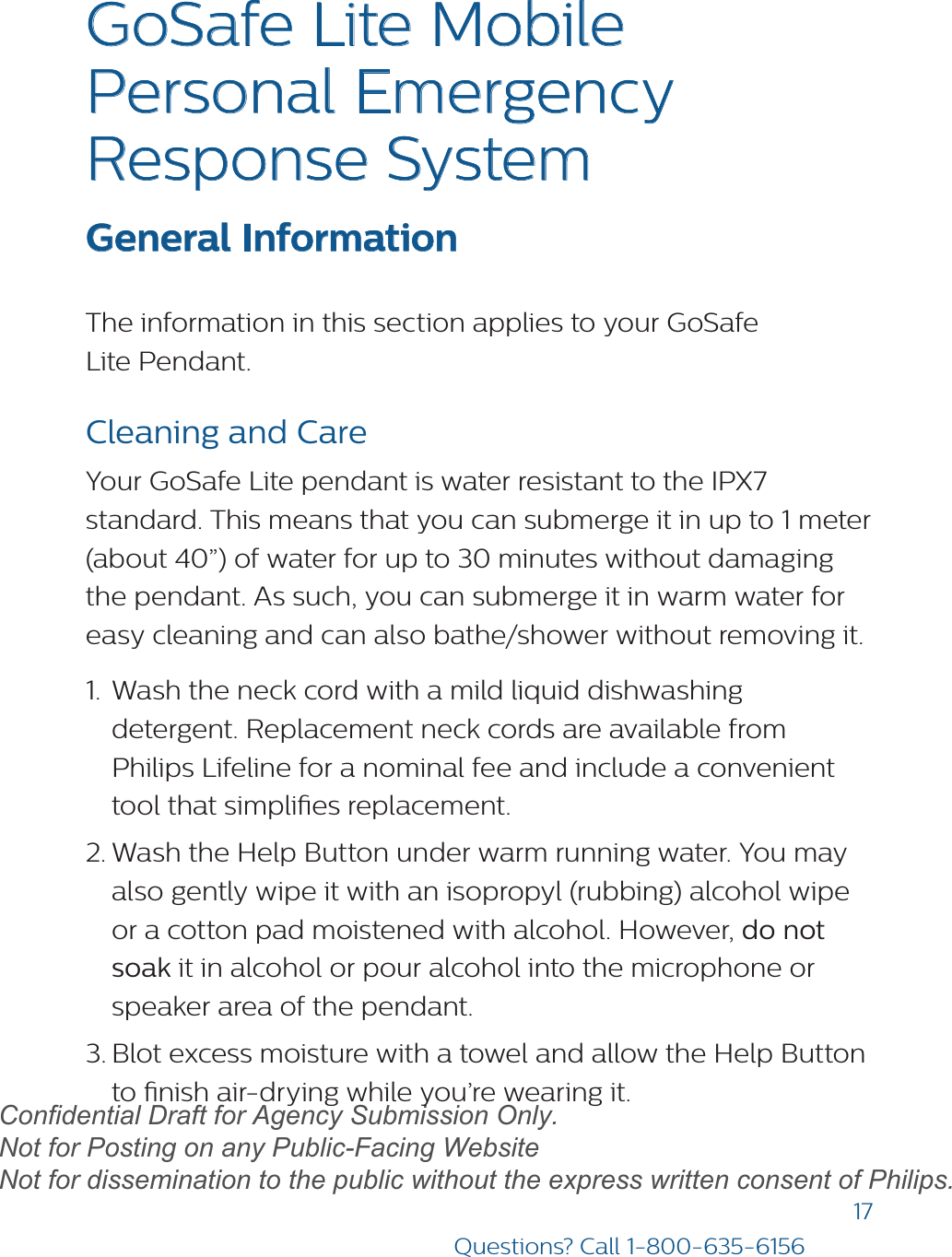 17Questions? Call 1-800-635-6156GoSafe Lite Mobile Personal Emergency Response System  General InformationThe information in this section applies to your GoSafe Lite Pendant. Cleaning and CareYour GoSafe Lite pendant is water resistant to the IPX7 standard. This means that you can submerge it in up to 1 meter (about 40”) of water for up to 30 minutes without damaging the pendant. As such, you can submerge it in warm water for easy cleaning and can also bathe/shower without removing it. 1. Wash the neck cord with a mild liquid dishwashingdetergent. Replacement neck cords are available fromPhilips Lifeline for a nominal fee and include a convenienttool that simplies replacement.2. Wash the Help Button under warm running water. You mayalso gently wipe it with an isopropyl (rubbing) alcohol wipeor a cotton pad moistened with alcohol. However, do notsoak it in alcohol or pour alcohol into the microphone orspeaker area of the pendant.3. Blot excess moisture with a towel and allow the Help Buttonto nish air-drying while you’re wearing it.draftConfidential Draft for Agency Submission Only.   Not for Posting on any Public-Facing Website Not for dissemination to the public without the express written consent of Philips.