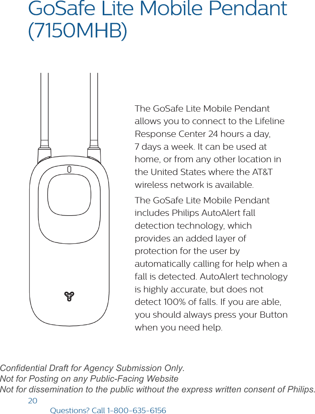 20Questions? Call1-800-635-6156GoSafe Lite Mobile Pendant  (7150MHB) The GoSafe Lite Mobile Pendant allows you to connect to the Lifeline Response Center 24 hours a day, 7 days a week. It can be used at home, or from any other location in the United States where the AT&amp;T wireless network is available.The GoSafe Lite Mobile Pendant includes Philips AutoAlert fall detection technology, which provides an added layer of protection for the user by automatically calling for help when a fall is detected. AutoAlert technology is highly accurate, but does not detect 100% of falls. If you are able, you should always press your Button when you need help. draftConfidential Draft for Agency Submission Only.   Not for Posting on any Public-Facing Website Not for dissemination to the public without the express written consent of Philips.