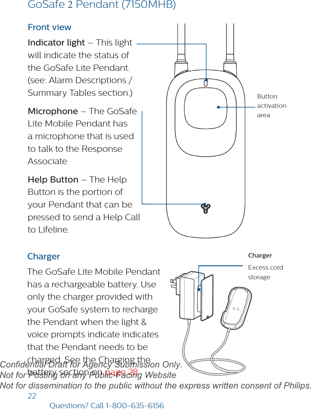 22Questions? Call1-800-635-6156ChargerExcess cord storageFront viewIndicator light – This light will indicate the status of the GoSafe Lite Pendant. (see: Alarm Descriptions / Summary Tables section.)Microphone – The GoSafe Lite Mobile Pendant has a microphone that is used to talk to the Response Associate Help Button – The Help Button is the portion of your Pendant that can be pressed to send a Help Call to Lifeline. ChargerThe GoSafe Lite Mobile Pendant has a rechargeable battery. Use only the charger provided with your GoSafe system to recharge the Pendant when the light &amp; voice prompts indicate indicates that the Pendant needs to be charged. See the Charging thebattery section on page 28.Button activation areaGoSafe 2 Pendant (7150MHB)draftConfidential Draft for Agency Submission Only.   Not for Posting on any Public-Facing Website Not for dissemination to the public without the express written consent of Philips.