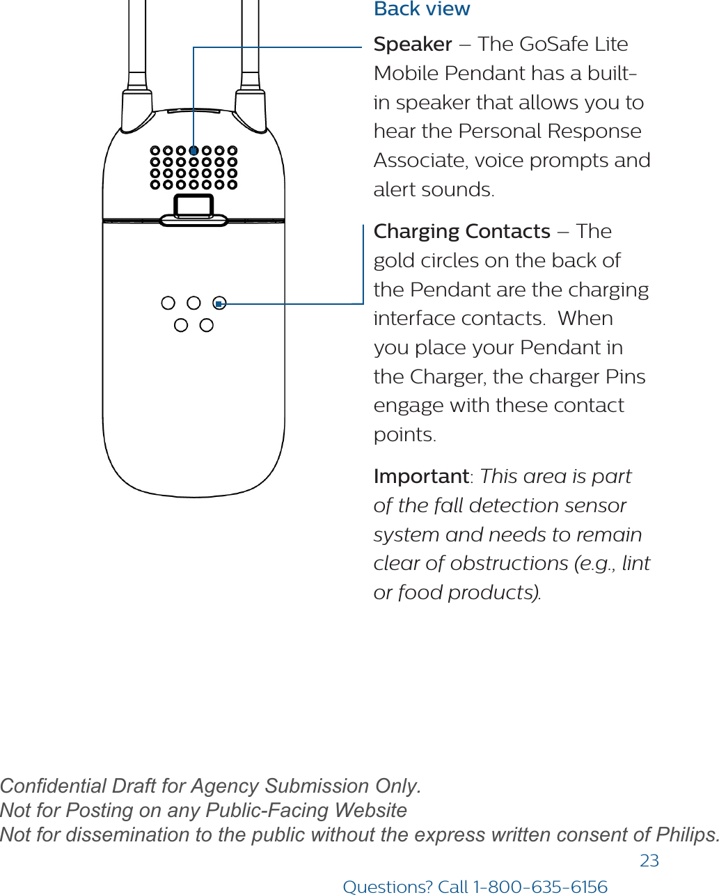 23Questions? Call 1-800-635-6156Back viewSpeaker – The GoSafe Lite Mobile Pendant has a built-in speaker that allows you to hear the Personal Response Associate, voice prompts and alert sounds. Charging Contacts – The gold circles on the back of the Pendant are the charging interface contacts.  When you place your Pendant in the Charger, the charger Pins engage with these contact points.Important: This area is part of the fall detection sensor system and needs to remain clear of obstructions (e.g., lint or food products).draftConfidential Draft for Agency Submission Only.   Not for Posting on any Public-Facing Website Not for dissemination to the public without the express written consent of Philips.