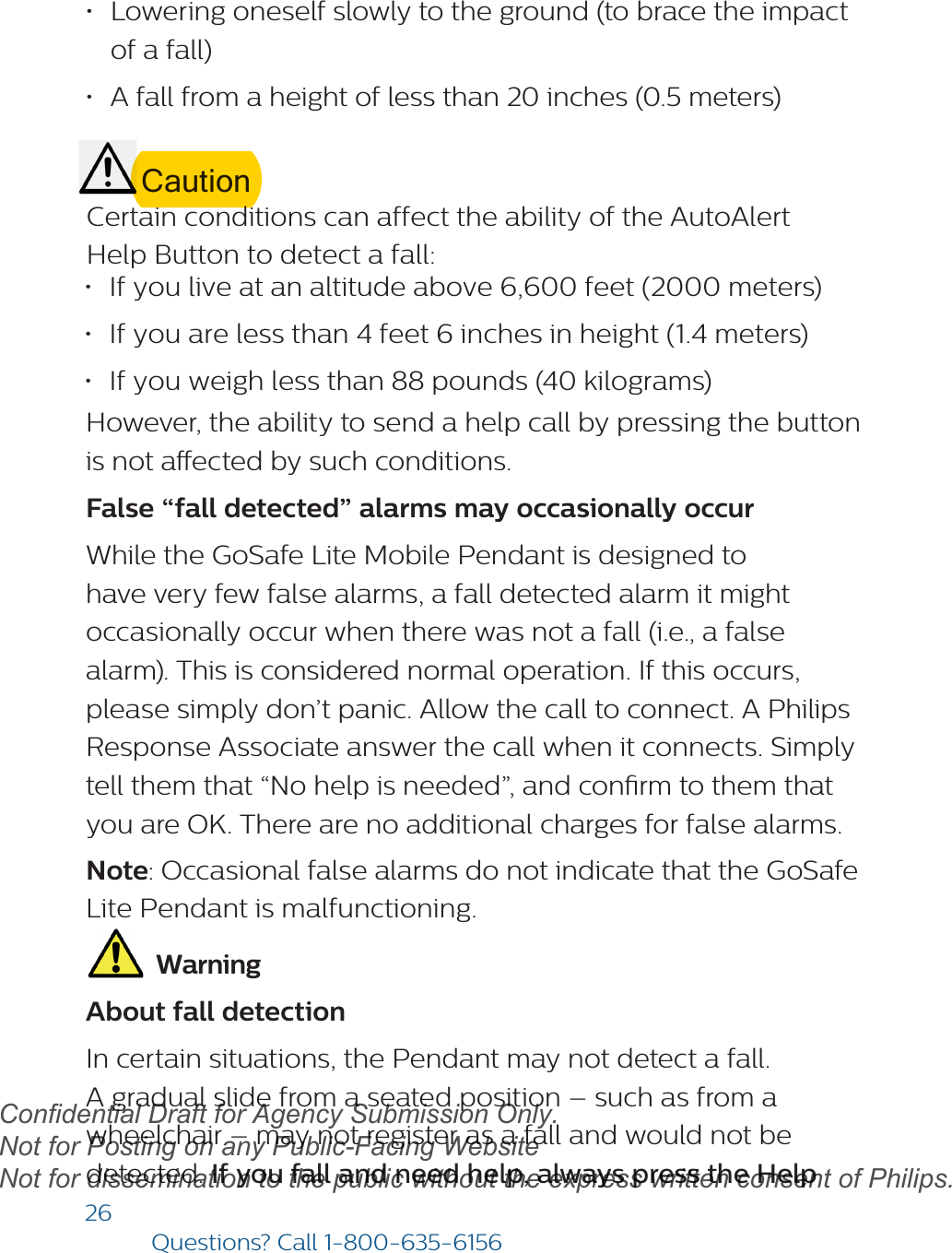 26Questions? Call1-800-635-6156•Lowering oneself slowly to the ground (to brace the impactof a fall)•A fall from a height of less than 20 inches (0.5 meters)CautionCertain conditions can affect the ability of the AutoAlert Help Button to detect a fall: •If you live at an altitude above 6,600 feet (2000 meters)•If you are less than 4 feet 6 inches in height (1.4 meters)•If you weigh less than 88 pounds (40 kilograms)However, the ability to send a help call by pressing the buttonis not aected by such conditions.False “fall detected” alarms may occasionally occur While the GoSafe Lite Mobile Pendant is designed to have very few false alarms, a fall detected alarm it might occasionally occur when there was not a fall (i.e., a false alarm). This is considered normal operation. If this occurs, please simply don’t panic. Allow the call to connect. A Philips Response Associate answer the call when it connects. Simply tell them that “No help is needed”, and conrm to them that you are OK. There are no additional charges for false alarms. Note: Occasional false alarms do not indicate that the GoSafe Lite Pendant is malfunctioning. WarningAbout fall detectionIn certain situations, the Pendant may not detect a fall. A gradual slide from a seated position – such as from a wheelchair – may not register as a fall and would not be detected. If you fall and need help, always press the Help draftConfidential Draft for Agency Submission Only.   Not for Posting on any Public-Facing Website Not for dissemination to the public without the express written consent of Philips.