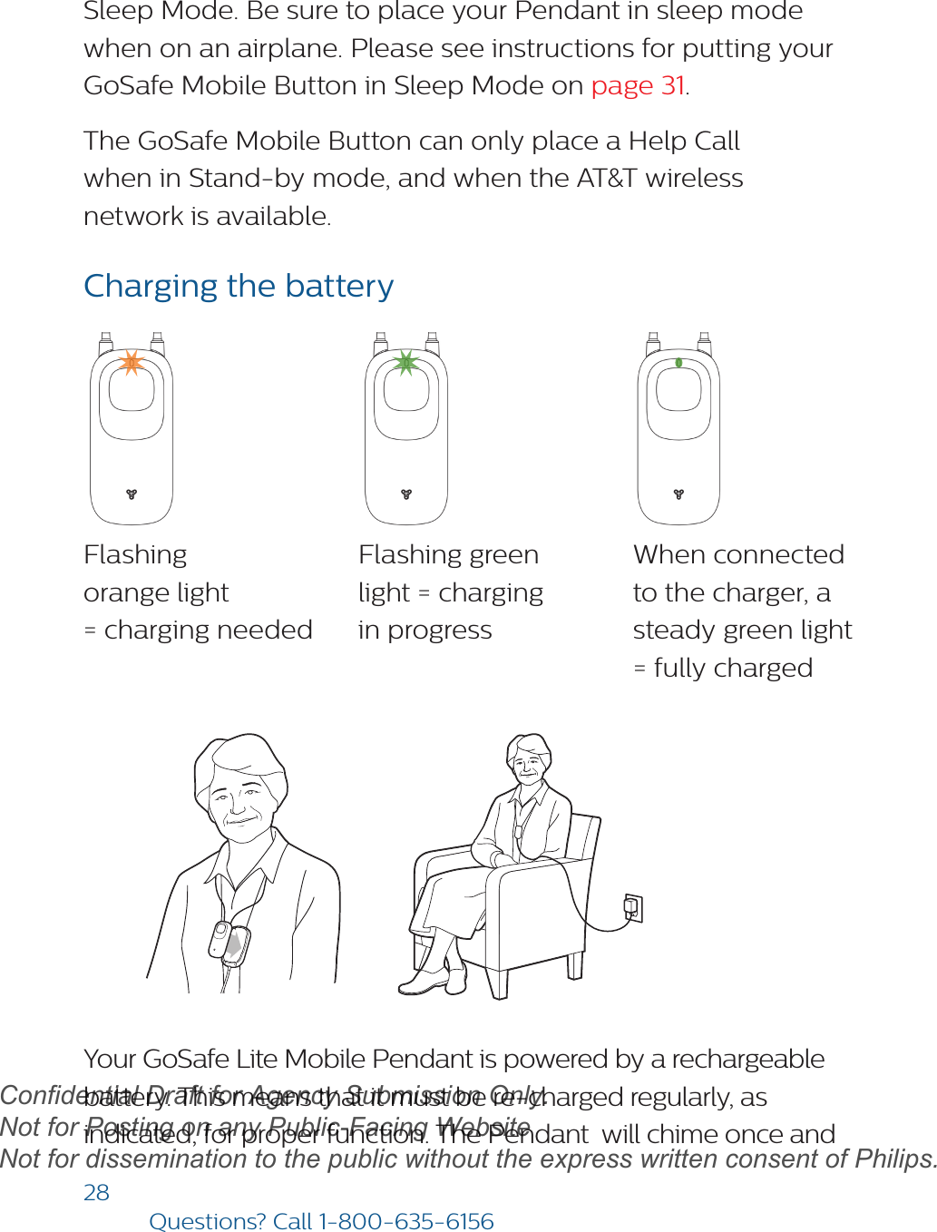 28Questions? Call1-800-635-6156Sleep Mode. Be sure to place your Pendant in sleep mode when on an airplane. Please see instructions for putting your GoSafe Mobile Button in Sleep Mode on page 31.The GoSafe Mobile Button can only place a Help Call when in Stand-by mode, and when the AT&amp;T wireless network is available.Charging the batteryYour GoSafe Lite Mobile Pendant is powered by a rechargeable battery. This means that it must be re-charged regularly, as indicated, for proper function. The Pendant  will chime once and Flashing  orange light  = charging neededFlashing green  light = charging in progressWhen connected  to the charger, a steady green light = fully chargeddraftConfidential Draft for Agency Submission Only.   Not for Posting on any Public-Facing Website Not for dissemination to the public without the express written consent of Philips.